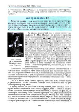 Українська література 1920-1930-х років
на гумор і сатиру. «Мина Мазайло» за жанровим визначенням літературознав­
ців —сатирична комедія. Сам же автор визначив жанр п’єси як «філологічний
водевіль».
консультація *ТЛ
Сатирична комедія — жанр драматичного твору, для якого характерні гостре,
дошкульне висміювання негативних явищ, поведінки і вчинків. Для втілення автор­
ського задуму якнайширше підпорядковано засоби сатири: іронію, сарказм, гротеск,
шарж, карикатуру та ін. Ці засоби використовуються в конфліктних ситуаціях між
дійовими особами, виражаються в репліках і ремарках.
Як відомо, драматичний твір в основі сюжету має
конфлікт. У «Мині Мазайлі» він полягає в прагненні
одного з головних героїв змінити свій соціальний статус.
Для цього службовець Мина М азайло (типовий малорос)
хоче змінити своє прізвище на «благородне» російське
Мазєнін. Йому це не вдається. Однак чим усе це скінчилось?
Мина вважає, що через своє українське (для нього —му­
жицьке) прізвище він не може підніматися далі кар’єрними
щаблями. Усе було б гаразд, якби не його син Мокій —
максималіст із романтичню душею. Він, навпаки, шануваль­
ник усього українського, намагається рішуче протистояти
батькові. Мокій не тільки протестує проти зміни прізви­
ща, він ще й пропонує додати до нього загублену частинку
«Квач» — Мазайло-Квач. Уже перші ремарки й репліки
Рини (коротка форма імені Мокрина) одразу вводять гля­
дача (читача) в поле сюжетного та емоційного напру­
ження —він починає уявляти й домислювати, що ж відбу­
валося до цього.
Композиційно комедія складається з чотирьох дій, кожна з яких починається
розмовою Рини з подругою Улею. Рина виступає в п’єсі стратегом і тактиком,
саме вона розробляє «любовний» план, за яким сподівається погасити родинний
конфлікт. Вона звертається до Улі з проханням закохати в себе брата, а чари для
завоювання серця фанатика української мови вибирає «правильно»: це —«база»
й сама «укрмова»:
«Р и на. Він на тебе словами, віршами, ідеологією, а ти на нього базою,
розумієш? Базою... Тим-то і поклалась я на тебе, Улько, що ти маєш такі очі, губи,
взагалі прекрасну базу маєш».
Спершу любовна гра розвивається в тому напрямі, який намітила Рина: їй
справді вдалося зацікавити Мокія своєю подругою, вона — маленька авантю­
ристка, адже легко, на ходу вигадує про Уліну любов до українських фільмів, на­
писів і афіш. Без сумніву, Рина —знавець характерів, вона добре знає психологію
інтересів і запитів, симпатій і уподобань свого брата. Отже, у п’єсі Рині відведено
роль ініціатора однієї з комічних інтриг. Однак інтрига в тому, що запланована
любовна гра розвивається за принципом «навпаки». З часом поведінка Улі пере­
стає бути грою й переростає в глибокі інтимні почуття: ідеї Мокія виявляються
Сцена з вистави
М. Куліша «Мина
Мазайло» у поста­
новці «Березоля»
144
 