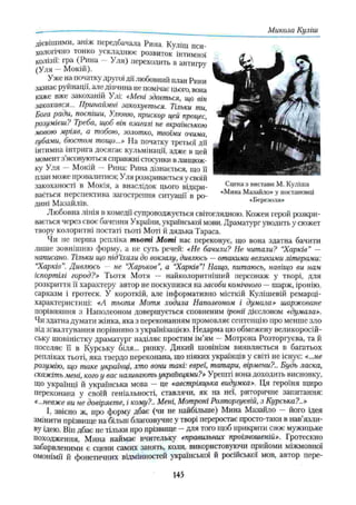 дієвішими, аніж передбачала Рина. Куліш пси­
хологічно тонко ускладнює розвиток інтимної
колізії: гра (Рина — Уля) переходить в антигрѵ
(Уля —Мокій). J
Уже на початку другої дії любовний план Рини
зазнає руйнації, але дівчина не помічає цього, вона
каже вже закоханій Улі: «Мені здається, що він
закохався... ІТринаймні закохується. Тільки ти
Бона ради, поспіши, Улюню, прискор и,вй процес,
розумієш? Треба, щоб він взагалі не вкраїнською
мовою мріяв, а тобою, золотко, твоїми очима,
губами, бюстом тощо...» На початку третьої дії
інтимна інтрига досягає кульмінації, адже в цей
момент з’ясовуються справжні стосунки вланцюж­
ку Уля - Мокій - Рина: Рина дізнається, що її
план може провалитися; Уля розкривається у своїй
закоханості в Мокія, а внаслідок цього відкри­
вається перспектива загострення ситуації в ро­
дині Мазайлів.
Любовна лінія в комедії супроводжується світоглядною. Кожен герой розкри­
вається через своє бачення України, української мови. Драматург уводить у сюжет
твору колоритні постаті тьоті Моті й дядька Тараса.
Чи не перша репліка тьоті Моті нас переконує, що вона здатна бачити
лише зовнішню форму, а не суть речей: «Не бачили? Не читали? “
Харків" —
написано. Тільки що під’їхали до вокзалу, дивлюсь —отакими великими літерами:
“
Харків”
. Дивлюсь — не “
Харьков”
, а “
Харків”! Нащо, питаюсь, навіщо ви нам
іспортілі город?» Тьотя Мотя - найколоритніший персонаж у творі, для
розкриття її характеру автор не поскупився на засоби комічного —шарж, іронію,
сарказм і гротеск. У короткій, але інформативно місткій Кулішевій ремарці-
характеристиці: «А тьотя Мотя ходила Наполеоном і думала» шаржоване
порівняння з Наполеоном довершується сповненим іронії дієсловом «думала».
Чи здатна думати жінка, яка з переконанням промовляє сентенцію про менше зло
від зґвалтування порівняно з українізацією. Недарма цю обмежену великоросій­
ську шовіністку драматург наділяє простим ім’ям —Мотрона Розторгуєва, та й
поселяє її в Курську біля... ринку. Дикий шовінізм виявляється в багатьох
репліках тьоті, яка твердо переконана, що ніяких українців у світі не існує: «...не
розумію, що таке українці, хто вони такі: євреї, татари, вірмени?.. Будь ласка,
скажіть мені, кого у вас називають українцями?» Урешті вона доходить висновку',
Що українці й українська мова — це «австріяцька видумка». Ця героїня щиро
переконана у своїй геніальності, ставлячи, як на неї, риторичне запитання:
«...невже ви не довіряєте, і кому?.. Мені, Мотроні Розторгуєвій, з Курська?..»
І, звісно ж, про форму дбає (чи не найбільше) Мина Мазайло — його ідея
змінити прізвище на більиг благозвучне у творі переростає просто-таки в нав язли-
ву ідею. Він дбає не тільки про прізвище - для того щоб прикрити своє мужицьке
походження, Мина наймає вчительку «правильних проізношеній». Гротескно
забарвленими є сцени самих занять, коли, використовуючи прийоми міжмовної
омонімії й фонетичних відмінностей української й російської мов, автор пєре-
_— - _ _ _ _ _ _ _ Микола Куліш
145
 