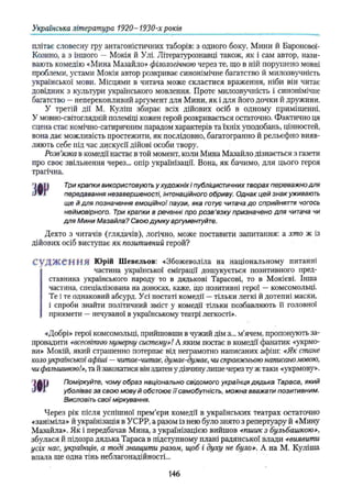 Українська література 1920- 1930-х років
ЗІР
плітає словесну гру антагоністичних таборів: з одного боку, Мини й Баронової-
Козино, а з іншого — Мокія й Улі. Літературознавці також, як і сам автор, нази­
вають комедію «Мина Мазайло» філологічною через те, що в ній порушено мовні
проблеми, устами Мокія автор розкриває синонімічне багатство й милозвучність
української мови. Місцями в читача може скластися враження, ніби він читає
довідник з культури українського мовлення. Проте милозвучність і синонімічне
багатство —непереконливий аргумент для Мини, як і для його дочки й дружини.
У третій дії М. Куліш збирає всіх дійових осіб в одному приміщенні.
У мовно-світоглядній полеміці кожен герой розкривається остаточно. Фактично ця
сцена стає комічно-сатиричним парадом характерів та їхніх уподобань, цінностей,
вона дає можливість простежити, як послідовно, багатогранно й рельєфно вияв­
ляють себе під час дискусії дійові особи твору.
Розв’
язка в комедії настає в той момент, коли Мина Мазайло дізнається з газети
про своє звільнення через... опір українізації. Вона, як бачимо, для цього героя
трагічна.
Три крапки використовують у художніх і публіцистичних творах переважно для
передавання незавершеності, інтонаційного обриву. Однак цей знак уживають
ще й для позначення емоційної паузи, яка готує читача до сприйняття чогось
неймовірного. Три крапки в реченні про розв'язку призначено для читача чи
для Мини Мазайла? Свою думку аргументуйте.
Дехто з читачів (глядачів), логічно, може поставити запитання: а хто ж із
дійових осіб виступає як позитивний герой?
С у Д Ж е Н Н Я Юрій Шевельов: «Збожеволіла на національному питанні
частина української еміграції дошукується позитивного пред­
ставника українського народу то в дядькові Тарасові, то в Мокієві. Інша
частина, спеціалізована на доносах, каже, що позитивні герої —комсомольці.
Те і те однаковий абсурд. Усі постаті комедії —тільки легкі й дотепні маски,
і спроби знайти політичний зміст у комедії тільки позбавляють її головної
прикмети —нечуваної в українському театрі легкості».
«Добрі» герої комсомольці, прийшовши в чужий дім з... м’ячем, пропонують за­
провадити «всесвітню нумерну систему»! А яким постає в комедії фанатик «укрмо-
ви» Мокій, який страшенно потерпає від неграмотно написаних афіш: «Як стане
коло української афіші —читае-читає, думає-думає, чи справжньою написано твою,
чи фальшивою!», та й закохатися він здатен у дівчину лише через ту ж таки «укрмову».
Поміркуйте, чому образ національно свідомого українця дядька Тараса, який
уболіває за свою мову й обстоює її самобутність, можна вважати позитивним.
Висловіть свої міркування.
Через рік після успішної прем’єри комедії в українських театрах остаточно
«заніміла» й українізація в УСРР, а разом із нею було знято з репертуару й «Мину
Мазайла». Як і передбачав Мина, з українізацією вийшов «пшик з бульбашкою»,
збулася й підозра дядька Тараса в підступному плані радянської влади «виявити
усіх нас, українців, а тоді знищити разом, щоб і духу не було». А на М. Куліша
впала ще одна тінь неблагонадійності...
ЗІР
146
 