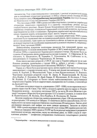 письменства. Тоді *самоліквідувалнсь» і неішкірні, і лояльні до радянської влади,
нею ж зініційовані літературні організації. А 1934 р. в Києві (знову столиця УСРР)
було утвореноєдину С п іл к у радянських письменників Лкраїни, яка існує й донині
як Національна спілка письменників України (НСПУ).
Ось так влада в 1920- 1930-х роках постійно втручалась у розвиток української
літератури, намагалася спрямувати її в єдиному стильовому річищі методу
соціалістичного реалізму. Дедалі більше більшовицька ідеологія «засмічувала»
українську літературу, гальмувала її природний естетичний розвиток, поступово
перетворюючи паевою «служницю». Прозріння українських митців відбувалося
ціною страшних жертв, непоправних втрат: життя, творчої свободи.
Це втручання безпосередньо пов’язане з масовими репресіями 1930-х років,
коли воно було спрямоване вже на індивідуальний рівень, проти кожного талано­
витого письменника. Адже навіть ця талановитість митця, не кажучи про прагнення
до вільної творчості як уособлення національної художньої свідомості, інкриміну­
валися1йому органами НКВС.
Найвідомішим відкритим політичним процесом був показовий процес над
сфабрикованою «Спілкою визволення України» (СВУ), який відбувся 9 березня —
19 квітня 1930 р. в приміщенні Харківського оперного театру. На ньому було за­
суджено 45 визначних діячів української культури та науки - С. Єфремова, В. Че-
хівського, А. Ніковського, Й. Гермайзе, Г. Голоскевича, М. Слабченка та ін.,
письменників Л. Старицьку-Черняхівську, М. Івченка.
Нова хвиля масових репресій у СРСР, які саме в Україні набрали чи не най­
більших розмірів, розпочалась у грудні 1934 p., нібито у зв’язку з убивством
першого секретаря Ленінградського міськкому ВКП(б) С. Кірова.
Одразу ж у Києві було розстріляно групу діячів української науки й культури,
звинувачених у «терористичному акті». З-поміж них відомі письменники —Г. Ко­
синка, К. Буревій, Д. Фальківський, Тарас та Іван Крушельницькі, О. Близько.
Черговими жертвами репресій стали: М. Зеров, В. Підмогильний, М. Куліш,
Лесь Курбас, Є. Плужник, М. Драй-Хмара, П. Филипович, В. Поліщук, Г. Епік,
М. Яловий, О. Слісаренко та багато інших иайталановитіших представників
творчої еліти України. їх було заарештовано, відправлено на Соловки, у концтабори
на Далекий Схід.
Особливо посилився терор за «єжовщини» (1937-1938), коли наркомом внут­
рішніх справ став М. Єжов. Уже 1937 р. кількість арештів зросла одразу в 10 разів.
Наприкінці жовтня - на початку листопада 1937 р. на честь 20-ліття Жовтня вуро­
чищі Сандормох (Карелія) було розстріляно 1111 в'язнів Соловків, із-поміж яких
В. Підмогильного, М. Куліша, Леся Курбаса, В. Поліщука, М. Зерова.
Загалом українська література зазнала вражаючих утрат: 130 письменників бу­
ло розстріляно; 119 загинуло в таборах; 11 покінчили життя самогубством; 212 по­
вернулося із заслання морально й фізично скаліченими; 83 емігрувало. Звісно, різні
дослідники наводять свої цифри, але вони завжди вражають. Загалом за період
1910- 1930-х років жертвами масових репресій стало понад 500 українських митців.
Якщо до середини 1920-х років в УСРР ще були реальні можливості розвивати
національну культуру, мистецтво, науку на світовому рівні, то 1930-і стали її «про­
клятими роками» —апофеозом утвердження сталінського тоталітарного режиму
Українська література 1920- 1930-х років
Інкримінувати —висувати звинувачення вскоєнні злочину.
12
 