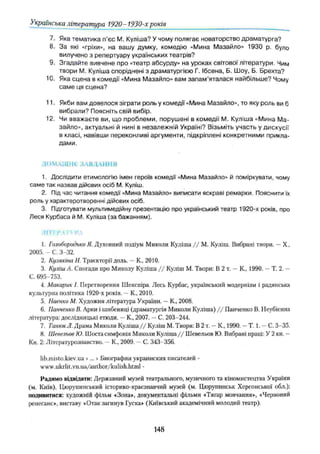 Українська література 1920- 1930-х років
7. Яка тематика п’єс М. Куліша? У чому полягає новаторство драматурга?
8. За які «гріхи», на вашу думку, комедію «Мина Мазайло» 1930 р. було
вилучено з репертуару українських театрів?
9. Згадайте вивчене про «театр абсурду» на уроках світової літератури. Чим
твори М. Куліша споріднені з драматургією Г. Ібсена, Б. Шоу, Б. Брехта?
10. Яка сцена в комедії «Мина Мазайло» вам зап ам ’яталася найбільше? Чому
сам е ця сцена?
11. Якби вам довелося зіграти роль у комедії «Мина Мазайло», то яку роль ви б
вибрали? Поясніть свій вибір.
12. Чи вваж аєте ви, що проблеми, порушені в комедії М. Куліша «Мина Ма­
зайло», актуальні й нині в незалежній Україні? Візьміть участь у дискусії
в класі, навівши переконливі аргументи, підкріплені конкретними прикла­
дами.
ДО М АШ Н Є ЗА ВД А Н Н Я
1. Дослідити етимологію імен героїв комедії «Мина Мазайло» й поміркувати, чому
саме так назвав дійових осіб М. Куліш.
2. Під час читання комедії «Мина Мазайло» виписати яскраві ремарки. Пояснити їх
роль у характеротворенні дійових осіб.
3. Підготувати мультимедійну презентацію про український театр 1920-х років, про
Леся Курбаса й М. Куліша (за бажанням).
ЛІТІ !’ VI'' РЛ
1. Голобородько Я. Духовний подіум Миколи Куліша / / М. Куліш. Вибрані твори. —X.,
2005. - С. 3-32.
2. Кузякіпа Н, Траєкторії доль. —К., 2010.
3. Куліш А. Спогади про Миколу Куліша / / Куліш М. Твори: В 2 т. —К., 1990. —Т. 2. —
С. 695-753.
4. Макарик І. Перетворення Шекспіра. Лесь Курбас, український модернізм і радянська
культурна політика 1920-х років. —К, 2010.
5. Наєнко М. Художня література України. —К, 2008.
6. ІІанченко В. Арки і шибениці (драматургія Миколи Куліша) / / Панченко В. Неубієнна
література: дослідницькі етюди. —К., 2007. —С. 203-244.
7. ТанюкЛ. Драма Миколи Куліша / / Куліш М. Твори: В 2 т. —К, 1990. —Т. 1. —С. 3-35.
8. Шевельов Ю. Шоста симфонія Миколи Куліша/ / Шевельов Ю. Вибрані праці: У 2 кн. —
Кн. 2: Літературознавство. —К., 2009. —С. 343-356.
lib.misto.kiev.ua >... > Биографии украинских писателей -
www.ukrlit.vn.ua/author/kulish.html -
Радимо відвідати: Державний музей театрального, музичного та кіномистецтва України
(м. Київ), Цюрупинський історико-краезнавчий музей (м. Цюрупинськ Херсонської обл.);
подивитися: художній фільм «Зона», документальні фільми «Тягар мовчання», «Червоний
ренесанс», виставу «Отак загинув Гуска» (Київський академічний молодий театр).
148
 