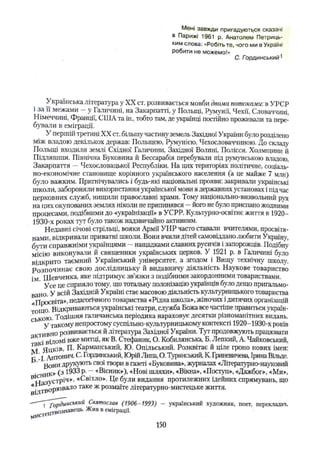 Мені завжди пригадуються сказані
в Парижі 1961 р. Анатолем Петриць-
ким слова: «Робіть те, чого ми в Україні
робити не можемо!»
С. Гординський1
Українська література у XX ст. розвивається мовби двома потоками-, в УРСР
і за її межами - у Галичині, на Закарпатті, у Польщі, Румунії, Чехії, Словаччині,
Німеччині, Франції, США та ін., тобто там, де українці постійно проживали та пере­
бували в еміграції.
У першій третині XX ст. більшу частину земель Західної України було розділено
між владою декількох держав: Польщею, Румунією, Чехословаччиною. До складу
Польщі входили землі Східної Галичини, Західної Волині, Полісся, Холмщини й
Підляшшя. Північна Буковина й Бессарабія перебували під румунською владою,
Закарпаття — Чехословацької Республіки. На цих територіях політичне, соціаль­
но-економічне становище корінного українського населення (а це майже 7 млн)
було важким. Пригнічувались і будь-які національні прояви: закривали українські
школи, забороняли використання української мови в державних установах і під час
церковних служб, нищили православні храми. Тому національно-визвольний рух
на цих окупованих землях ніколи не припинявся —його не було приспано жодними
процесами, подібними до «українізації» в УСРР. Культурно-освітнє життя в 1920—
1930-х роках тут було також надзвичайно активним.
Недавні січові стрільці, вояки Армії УНР часто ставали вчителями, просвітя­
нами, відкривали приватні школи. Вони вчили дітей самовіддано любити Україну,
бути справжніми українцями —нащадками славних русичів і запорожців. Подібну
місію виконували й священики українських церков. У 1921 р. в Галичині було
відкрито таємний Український університет, а згодом і Вищу технічну школу.
Розпочинає свою дослідницьку й видавничу діяльність Наукове товариство
ім Шевченка, яке підтримує зв’язки з подібними закордонними товариствами.
Усе це сприяло тому, що тотальну' полонізацію українців було дещо пригальмо­
вано. У всій Західній Україні стає масовою діяльність культурницького товариства
«Просвіта», педагогічного товариства «Рідна школа», жіночих ідитячих організацій
тощо Відкриваються українські театри, служба Божа все частіше правиться україн­
ською . Тодішня галичанська періодика нараховує десятки різноманітних видань.
L У такому непростому суспільно-культурницькому контексті 1920—
1930-х років
ивНо розвивається й література Західної України. Тут продовжують працювати
3 кі відомі вже митці, як В. Стефаник, О. Кобилянська, Б. Лепкий, А. Чайковський,
М Яиків, П. Карманський, Ю. Опільський. Розквітає й ціле гроно нових імен:
г І А нтони4 , С. Гординський, Юрій Липа, О. Туринський, К Гриневичева, Ірина Вільде.
Вони друку1071, СВ01твори в газеті «Буковина», журналах «Літературно-науковий
-ник» (3 ^ Р' —«Вісник»), «Нові шляхи», «Вікна», «Поступ», «Дажбог», «Ми»,
в’с. 3,,сТріч», «Світло». Це були видання протилежних ідейних спрямувань, що
ічтворювало таке ж розмаїте літературно-мистецьке життя.
— ■ ^ї^рдйнськии Святослав (1906-1993) — український художник, поет, перекладач,
„твознавеїіь. Жив в еміграції.
М*,сТ
150
 
