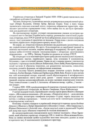 1 ЛІТЕРАТУРА В а л х т д т іі УТСРЛЇШ (до № р.)
Українська література в Західній Україні 1920-1930-х років також мала свої
специфічні особливості розвитку.
Частина, безперечно, талановитих митців дотримувалася комуністичної орієн­
тації (Петро Козланюк, Степан Тудор, Ярослав Галан). Тому в їхніх творах
проявлялися соціально-класовий підхід, схематизм зображення характерів, «пра­
вильне» ідеологічне спрямування тощо, тобто майже все те, що було притаман­
ним для радянської літератури.
На протилежному полюсі, усупереч неоднозначним умовам культурно-ми­
стецького життя Західної України цього періоду, розвивалася зовсім інша україн­
ська література, яка в УРСР довгий час була забороненою, недоступною широкому
загалу, тому донедавна й практично не відомою. Однак вона є досить потужною
частиною українського літературного процесу всього XX ст.
По-перше, ця література існувала автономно від радянських ідеологічних догм,
від соціалістичного реалізму. По-друге, була відкритою до зарубіжної традиції та
новітніх мистецьких впливів, зокрема авангарду й модернізму. По-третє, продов­
жувала ідейно-естетичні пошуки «молодомузівців» і літератури «розстріляного
відродження» —до 1939 р. Західна Україна не входила до складу СРСР.
Ця література стала важливим фактором пробудження національної свідомості,
державницьких змагань українського народу, хоча основним її компонентом,
безумовно, є саме естетичний чинник. Однак до неї з повним правом і значимістю
належить і стрілецька поезія (Василь Бобинський, Олесь Бабій, Роман Купчинський),
нехай частково й обмежена тематично, але романтично наснажена, символічно
насичена, розмаїта формами, метафоричними новаціями.
На її згаслому багатті розвинулося яскраве поетичне сузір'я: Богдан-Ігор
Антонич, Богдан Кравців, Святослав Гординський, Юрій Липа. Кожен із цих митців
має свій неповторний почерк, власний спосіб образотворення й метафоричного
втілення прихованого змісту своєї душі, урешті — власну модель використання
традицій, зокрема західноєвропейських, на шляху сміливих новаторських пошуків.
Тому символічними є слова Б.-І. Антонича: «Явитесав поему з срібла,//поема —
мов ялиця».
У період 1920-1930-х років розширено й тематично-стильові можливості таких
класиків української літератури, як Василь Стефаник, Ольга Кобилянська.
У центрі модерністської, європейського ґатунку прози Ірини Вільде («Химерне
серце», «Метелики на шпильках», «Б’є восьма», «Повнолітні діти») —доля дівчиии,
молодої жінки, неповторна «симфонія почувань» її душі, «краса людських по­
чуттів» і глибина переживань —типові для всіх часів і неповторно-конкретні
в національному контексті.
Особливу сторінку відкрила в українській літературі історична проза Богдана
Лепкого («Мазепа»), Катрі Гриневичевої(«Шоломи в сонці», «Шестикрилець»),
Юліана Опільського («Золотий лев», «Ідоли надуть»), адже в радянській Україні
цей жанр мав надто обмежені тематичні й стильові можливості.
До західноукраїнських письменників цього періоду належить і Осип Турин­
ський, який збагатив українську літературу XX ст. повістю «Поза межами болю».
Вона за своїми високими ідейно-художніми якостями виходить далеко за межі
історичного часу й національного художнього простору.
152
 