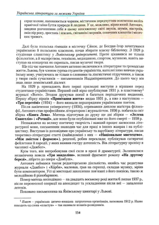 Українська література за межами України
серце холоне, наповнюється чорним, містичним передчуттям осягнення якоїсь
правічної таїни буття природи й людини. У це, можливо, вірив юний Антонин,
завдяки розчиненню себе в цьому неосяжному світі звуків, шумів, настроїв,
змін пір року, зростань і згасань, світанків і мороків, сонячних клекотів і місяч­
них тривог».
Далі була польська гімназія в містечку Сянок, де Богдан-Ігор зачитувався
українською й польською класикою, почав збирати власну бібліотеку. З 1928 р.
студіював славістику у Львівському університеті. Проте цікавився не тільки
філологією, а й малярством, технікою, медициною, спортом, музикою, навіть ви­
ступав на концертах як скрипаль, писав музичні твори.
Ще під час навчання Антонич активно включився в літературне та громадське
життя Львова, був членом гуртка студентів-україністів, наполегливо вивчав укра­
їнську мову, учитуючись не тільки в словники та лінгвістичні підручники, а також
у твори своїх сучасників — письменників Наддніпрянщини. До цього часу він
знав лише лемківський діалект.
На 1929 р припадають його перші прилюдні виступи з віршами перед
студентами-україністами. Перший свій вірш опублікував 1931 р. в пластовому1
журналі «Вогні». Згодом друкував поезії в багатьох періодичних виданнях.
Першу збірку віршів -«Привітання життя» видав 1931 p., а вже з наступною —
•«Три перстёні» (1934) —його визнали першорядним українським поетом.
Після закінчення університету (1934), отримавши диплом магістра філосо­
фії, Антонич став професійним літератором і журналістом. 1936 р. побачила світ
збірка -«Книга Лева». Митець підготував до друку ще дві збірки — -«Зелена
Євангелія»- і -«Ротації», але вони були опубліковані вже по його смерті — 1938 р.
Незважаючи на велику поетичну творчість і важкий процес засвоєння літе­
ратурної мови, письменник знаходив час для праці в інших жанрах і на публі­
цистику. Виступав із доповідями про українську та зарубіжну літератури, писав
теоретико-літературні статті (найвідоміші з них — «Національне мистецтво».
«Між змістом і формою»), рецензії, робив переклади; публікував сатиричні
фейлетони й пародії, у яких виявив гостру дотепність. Вів літературну хроніку в
часописі «Дажбог».
Крім того, він випробовував свої сили в прозі й драматургії. Залишилися
незакінчена новела «Три мандоліни», великий фрагмент роману «На другому
березі», лібрето до опери «Довбуш».
Антонич займався також редакторською діяльністю, якийсь час редагував
журнали «Дажбог» і «Карби», малював, грав на скрипці, складав музику, мріяв
бути композитором. Усі ці мистецькі захоплення пов’язані з його поезією, такою ж
мелодійною й різнобарвною.
Помер митець несподівано —на двадцять восьмому році життя 6 липня 1937 p.,
після перенесеної операції на апендицит та ускладнення після неї —запалення
легенів. #
Поховано письменника на Янівському цвинтарі у Львові.
1Пласт —українська дитячо-юнацька патріотична організація, заснована 1912 р. Назва
походить од слова «пластун» —так називали козаків-розвідників.
154
 