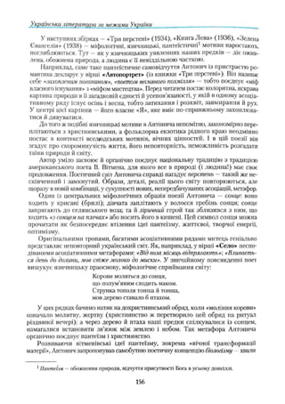 Українська література за межами України
У наступних збірках —«Три перстені» (1934), «Книга Лева» (1936), «Зелена
Євангелія» (1938) —міфологічні, язичницькі, пантеїстичні1мотиви наростають,
поглиблюються. Тут —як у язичницьких уявленнях наших предків —діє ожив­
лена, обожнена природа, а людина є її невіддільною часткою.
Наприклад, саме таке пантеїстичне самовідчуття Антонич із пристрастю ро­
мантика декларує у вірші «Автопортрета (із книжки «Три перстені»). Він називає
себе «захопленим поганином», «поетом весняного похмілля» —тобто поєднує «міф
власного існування» з «міфом мистецтва». Перед читачем постає колоритна, яскрава
картина природи в її загадковій єдності й усепов’язаності, у якій в одному асоціа­
тивному ряду існує осінь і весна, тобто затихання і розквіт, завмирання й рух.
У центрі цієї картини —його власне «Я», яке вміє по-справжньому захоплюва­
тися й дивуватися.
До того ж подібні язичницькі мотиви в Антонича непомітно, закономірно пере­
плітаються з християнськими, а фольклорна екзотика рідного краю неодмінно
постає в контексті вселюдських мотивів, вічних цінностей, і в цій поезії він
згадує про скороминучість життя, його неповторність, неможливість розгадати
таїни природи й світу.
Автор уміло засвоює й органічно поєднує національну традицію з традицією
американського поета В. Вітмена, для якого все в природі (і людина!) має своє
продовження. Поетичний світ Антонича справді нагадує перстень —такий же не­
скінченний і замкнутий. Образи, деталі, реалії цього світу повторюються, але
щоразу в новііі комбінації, у сукупності нових, непередбачуваних асоціацій, метафор.
Один із центральних міфологічних образів поезії Антонича — сонце: воно
ходить у крисані (брилі); дівчата заплітають у волосся гребінь сонця; сонце
запрягають до селянського воза; та й ліричний герой так зблизився з ним, що
ходить «з сонцем на плечах» або носить його в кишені. Цей символ сонця можна
прочитати як безпосереднє втілення ідеї пантеїзму, життєвої, творчої енергії,
оптимізму.
Оригінальними тропами, багатими асоціативними рядами митець геніально
представляє неповторний український світ. Як, наприклад, у вірші «Село» неспо­
діваними асоціативними метафорами: «Від воза місяць відпрягають»-, «Вливаєть­
ся день до долини, мов свіже молоко до миски». У звичайному повсякденні поет
вишукує язичницьку праоснову, міфологічне сприймання світу:
Корови моляться до сонця,
що полум’яним сходить маком.
Струнка тополя тонша й тонша,
мов дерево ставмо б птахом.
У цих рядках бачимо натяк на дохристиянськиїі обряд, коли «моління корови»
означало молитву, жертву (християнство ж перетворило цей обряд на ритуап
різдвяної вечері); а через дерево й птаха наші предки спілкувалися із сонцем,
намагалися встановити зв’язок між землею і небом. Так метафора Антонича
органічно поєднує пантеїзм і християнство.
Розвиваючи вітменівські ідеї пантеїзму, зокрема «вічної трансформації
матерії», Антонич запропонував самобутню поетичну концепцію біологізму хвати
1Пантеїзм - обожнення природи, відчуття присутності Бога в усьому довкіллі.
156
 