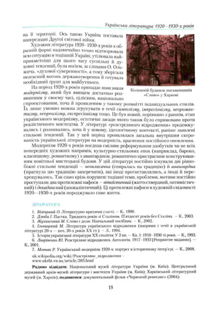 Колишній будинок письменників
«Слово» у Харкові
на її території. Ось такою Україна поставала
напередодні Другої світової війни.
Художня література 1920- 1930-х років воб­
разній формі надзвичайно точно відтворювала
всю ситуацію в тодішній Україні, утілювала най-
прикметніші для цього часу суспільні й ду­
ховні тенденції, була носієм, за словами О. Оль-
жича, «духової суверенності», а тому зберігала
незгасний вогонь державотворення й готувала
необхідний ґрунт для майбутнього.
На період 1920-х років припадає нова хвиля
модернізму, який був явищем достатньо роз­
виненим у своєму часі, цілісним, національно
спроектованим, хоча й проявленим у такому розмаїтті індивідуальних стилів,
їх лише умовно можна згрупувати в течії символізму, імпресіонізму, неороман­
тизму, неореалізму, експресіонізму тощо. Це був новий, порівняно з раннім, етап
українського модернізму, естетичні засади якого також було спрямовано проти
реалістичного мистецтва. У літературі «розстріляного відродження» продовжу­
вались і розвивались, хоча й у новому, ідеологічному контексті, раніше заявлені
стильові тенденції. Так у цей період проявлялася загальна внутрішня скеро­
ваність української літератури на модерність, прагнення постійного оновлення.
Модернізм 1920-х років поєднав сміливе реформування здобутків чи не всіх
попередніх художніх напрямів, культурно-стильових епох (наприклад, бароко,
класицизму, романтизму) з авангардним, романтично пристрасним конструюван­
ням новітньої мистецької будови. У цій літературі постійно існували дві рівно­
біжні стильові тенденції — неокласична (спиралась на традицію) й авангардна
(прагнула цю традицію заперечити), які іноді протиставлялись, а іноді й пере­
хрещувались. Так само крізь порушені тодішні теми, проблеми, мотиви постійно
проступали два протилежні пафоси —вітактичний (життєствердний, оптимістич­
ний) і декаданспий (апокаліптичний). Ці протилежні пафоси в художній свідомості
1920—1930-х років породжувало саме життя.
Українська література 1920- 1930-х років
літер via ил
1. Білецький О. Літературно-критичні етапі. —К., 1990.
2. Дзюба І. Пастка. Тридцять років зі Сталіним. П’ятдесят років без Сталіна. - К„ 2003.
3. Жулинський А/. Слово і доля: Навчальний посібник. —К„ 2002.
4. Ільиицький М. Література українського відродження (напрями і течії в українській
літературі 20-х —поч. 30-х років XX ст.). - Л, 1994.
5. Історія української літератури XX століття: У 2 кн. —Кн. 1: 1910 1930-ті роки. —К., 1993.
6. Лавріненко Ю. Розстріляне відродження. Антологія. 1917-1933 [Репринтне видання]. —
К., 2001.
7. Мовчан Р. Український модернізм 1920-х: портрет в історичному інтер'єрі. —К., 2008.
uk.wikipedia.org/wiki/Розстріляневідродження -
www.ukrlit.vn.ua/article/203.html
Радимо відвідати: Національний музей літератури України (м. Київ); Центральний
державний архів-музей літератури і мистецтв України (м. Київ); Харківський літературний
музей (м, Харків); подивитися: документальний фільм «Червоний ренесанс» (2004).
13
 