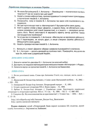 Українська літеѵатиѵа за межами України
4. Як мала батьківщина Б.-І. Антонича — Лемківщина — позначилася на його
творчості? Що ви знаєте про цей край?
5. Назвіть ознаки міфологізму, проілюструвавши їх конкретними прикладами
з прочитаних творів Б.-І. Антонича.
6. Поміркуйте, чому в поезіях Б.-І. Антонича так мало слів іншомовного по­
ходження.
7. Які ідеї проголошує поет в «Автопортреті»? Аргументуйте свою думку.
8. Узяті в дужки слова у вірші «Дороги», з одного боку, не збігаються з вір­
шовим розміром усієї поезії (анапестом), а з іншого — своєрідно ритмі­
зують його. Якого змістового й звукового ефекту автор досягає таким
нестандартним прийомом?
9. Чи згодні би зі словами Б.-І. Антонича: «Мистецтво не відтворює дійсності,
ані її перетворює, як хочуть другі, а лиш е створює окрему дійсність»?
Обґрунтуйте свою думку,
10. Назвіть провідні мотиви поезій Б.-І. Антонича.
11. Випишіть з поезії «Дороги» образи-сим воли й розкрийте їх значення.
12. Б.-І. Антонич — досить далекий од політики поет. Поміркуйте, яку долю він
мав би, якби жив у радянській Україні.
ДОМАШНЄ ЗАВДАННЯ
1. Вивчити напам’ять два вірші Б.-І. Антонича (на власний вибір).
2. Дослідити, як поєднано язичницьке й християнське в поезіях «Автопортрет» і«Різдво».
3. Написати відгук на прочитані поезії Б.-І. Антонича (за бажанням).
. ЛІТЕРАТУРА
1. Весни розспіваної князь. Слово про Антонича: Статті, есе, спогади, листи, поезії. —
Л„ 1989.
2. Жулинсышй М. Богдан-Ігор Антонич / / Слово і доля: Навчальний посібник. —К., 2002. —
с. 529 - 552.
3. Ільницький М. Богдан-Ігор Антонич. Літературний портрет. —К , 1991.
4. Історія української літератури XX ст. Книга перша. —К., 1993.
5. Рубчак Б. Богдан-Ігор Антонич / / Українське слово. Хрестоматія української
літератури та літературної критики. XX ст.: У 3 кн. —К., 1994. —Кн. 2. —С. 688-695.
6. Славутич Яр. Від землепоклонства до християнства? / / Слово і час. — 1993. —№ 8. -
С. 15-19.
http://uk.wikipedia.org/wiki/Антонич_Богдан-Ігор_Васильович
http://poetry.uazone.net/antonych/
Радимо відвідати: музей «Літературний Львів першої половини XX століття», музей-
садибу Ангоничів у с, Бортянині на Львівщині.
160
 