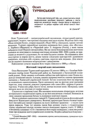 Осип
ТУРЯНСЬКИЙ
Автор дав геніальний твір, що, користуючись лише
національними засобами творчості, увійшов у сім’ю
видатних всесвітніх творів і своєю вірою в перемогу
людяності та добра надбав собі вічної юності б ез­
смертя.
М. Селегій1
1880-1933
Осип Туринський —західноукраїнський письменник, літературний критик,
перекладач, педагог, чия прозова спадщина нині мало відома. Водночас його твір
«Поза межами болю», уперше виданий у Відні 1921 р. німецькою, приніс світове
визнання. Тодішні європейські критики оцінювали його вище, ніж «Вогонь»
А. Барбюса (Франція) та «Червоний сміх» JI. Андреева (Росія), у яких також
зображено події Першої світової війни. Він же своєю безкомпромісною життєвою
позицією не вписувався в галицьке мистецьке оточення 1920-1930-х років, не при­
ставав до жодного з угруповань, бо «не вмів блудити словом». Як зізнавався, наче
спостерігав за виром життя, диким танком «людських пристрастей і душевного
озвіріння», відчував себе «чужим, самітним, сиротою між людьми». Для земля­
ків же надовго залишався незрозумілим і дивакуватим.
Найповніше сучасне видання його творів з'явилося в 1989 р. в Києві.
Життєвий і творчий шлях письменника
Осип Васильович Туринський народився 22 лютого 1880 р. в с. Оглядові Раде-
хівського повіту (нині Радехівський район на Львівщині) у багатодітній селян­
ській родині. Лише завдяки особливим здібностям найстаршого сина Осипа від­
дали до початкової школи. А згодом, завдяки підтримці вчителя, хлопець продовжив
навчання у Львівській українській гімназії. Батько влаштував його на квартиру
до колишнього односельчанина. Проте допомагати вже на другому році навчання
перестав, тому юнакові довелося утримувати себе самостійно, зокрема й репети­
торством. Учився він добре, багато читав, вивчав іноземні мови. Щоправда, один
випадок мало не зіпсував усі наміри юнака.
Сталося це в старшому класі. Він захопився нелегальною літературою, вступив
до підпільного студентського гуртка, за що його виключили з гімназії. Поновили ж
лише завдяки проханням батька та підтримці повітової управи.
Після успішного закінчення гімназії О. Турянський вступив на філософський
факультет Віденського університету. Велична, архітектурно багата столиця тодіш­
ньої Австрійської імперії справила на нього неабияке враження —у нього наче
крила виросли. Тому тут хлопець також бере активну участь у студентському
гуртку української молоді, починає писати оповідання, нариси, статті. У 1908 р.
в місцевому альманасі «Січ» з’являються його перші оповідання, у яких він розпо­
відає про нужденне життя українського селянства. Всерйоз займається й наукою —
1Селегій Михайло (1897-1924) —письменник, критик, мистецтвознавець, громадсько-куль­
турний діяч в еміграції.
6 Українська література, 11 кл. 161
 