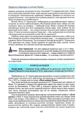 Українська література за межами України
захищає докторську дисертацію на тему «Голосний “е” в українській мові». Однак
після закінчення навчання йому ледве вдалося влаштуватися викладачем мови
й літератури в Перемишльську українську гімназію. Прийшло до молодого ви­
кладача й кохання —він одружується з дочкою адвоката, у них народжується син.
Проте недовгим було сімейне щастя.
Восени 1914 р. О. Туринського мобілізували до австрійської армії, одразу ж
потрапив на австро-сербський фронт. Він близько бачив пекло війни, але най­
страшніше чекало ще попереду —сербський полон. Разом з іншими 60 тисячами
австрійських вояків його було відправлено етапом через гори Албанії. Це був
жорстокий шлях смерті —від голоду й холоду гинули й самі сербські конвоїри.
Лише 15 тисяч полонених вижили. Серед них —і він, щоб розповісти світові про
той аморальний, антигуманний злочин. Як це трапилося?
Сербські лікарі серед семи замерзлих полонених помітили якісь слабкі рухи.
Його повертали до життя, помістивши в холодну воду, —це запропонував лікар-
українець Василь Романишин. Так полоненого доктора філософії О. Туринського
було врятовано від смерті. Однак пережите не даватиме йому спокою. Загине
згодом і рятівник, що особливо мучитиме письменника.
J V Осип Турянський: «Тіні моїх товаришів являються мені у сні й наяву...
Ж о к а З Моя душа відривається від життя, як осінній пожовклий листок від дерева,
й лине далеко, далеко до моїх товаришів... ізгадую незабутнього товариша
Василя Романишина. Друже мій! і ти вже не живеш.,. Ні, я не можу, я не смію мовчати».
Однак він залишається військовополоненим, є відомості, що його відправляють
на острів Ельба.
консультація
Острів Ельба — Італійський острів, найбільший за величиною після Сицилії та
Сардинії. Відомий як місце заслання в 1814 р. французького Імператора Наполеона і.
Перебуваючи тут, О. Турянський дещо заспокоївся, до нього повернулася «рів­
новага духа», він пише статті, фейлетони, які надсилає до італійських часописів.
Тут у 1917 р, створив повість-поему «Поза межами болю»’.
Тим часом австрійська монархія розпалася й О. Турянський зміг виїхати до
Відня. Тут викладає в університеті порівняльне право, але понад усе мріє повер­
нутися на батьківщину. У Відні 1921 р. виходить друком його повість «Поза
межами болю», яка мала досить широкий розголос: читачі пишуть йому зворуш­
ливі листи, викладачі розповідають про неї на лекціях, з’являється чимало
схвальних відгуків у пресі.
Тоді ж письменник завершує філософсько-публіцистичний памфлет «Дума
пралісу» (1922). У ньому використано умовний казковий сюжет про тварин, який
багато чим нагадує «Лиса Микиту» І. Франка. Через розгорнуту алегорію цього
твору автор спробував донести до читача своє осмислення наслідків Першої світової
війни, філософські та суспільно-політичні погляди, торкнутися вічних мо­
рально-етичних проблем. Він, зокрема, використовуючи «маски сміху й іронії»,
говорить про «загальний упадок людства в повоєнному часі, розвал моральних
162
 