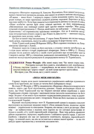 Українська література за межами України
нагадують «Вікторію» норвежця К. Гамсуна. Відповідно, біля дивної халупи не­
вдовзі з’являється прекрасна дівчина, яка одразу ж зухвало заявляє відлюднику:
«Я мавка — твоя доля». І меркнуть поряд з їхнім коханням навіть такі благо­
родні наміри, як щире прагнення служити рідному народові, боротися за його
щасливе майбуття. Хоча Іван намагається переконати дівчину (а заодно й себе):
«Наше особисте щастя буде вічно свіжим щастям, як його кормитимемо
здійснюванням лиш найвищої святої мрії: щастя нашого народу». Має рацію
сучасний літературознавець С. Пінчук, який пише, що цей роман —«гімн чистому,
піднесеному і по-справжньому красивому коханню». Але це й новітня автор­
ська інтерпретація вічного сюжету про Ромео та Джульетту —закохані гинуть,
не зрадивши свою велику любов.
Це був останній твір письменника. У героя Івана Куценка він вклав чимало
своїх думок, переживань, відчуття себе в складному й жорстокому світі.
Осип Турянський помер 28 березня 1933 р. Його скромно поховали на Лича-
ківському цвинтарі у Львові.
Невдовзі заросла стежка до його могили, а згодом і зовсім загубилася, як
і сліди цього митця в історії української літератури. Лише в 1968 p. С. Пінчук
уперше після довгого забуття у своїй статті розповів про незвичайне життя
і творчість митця. 1987 р. з ініціативи львівського письменника Р. Федоріва, за до­
помогою молоді вдалося розшукати й упорядкувати могилу О. Турянського.
судж ення Роман Федорів: «Ми винні перед ним. Час винен перед ним.
Розгорнім сьогодні його повість, вчитаймося в неї, переймімося
її болем, смутком і надією —і подивуймося, як ми жили стільки літ без цієї
пекучої сповіді про “дорогу смерті”, на якій лунав протест проти війни.
Він вірив у нас. Він писав, що є у житті сонцеї»
«ПОЗА МЕЖАМИ БОЛЮ »
Справді, творча доля цього талановитого українського майстра художнього
слова була трагічною, як і шлях до читача його найкращого твору.
Як згадує Р. Федорів, у 1967 р. видавництво «Каменяр» збиралося видрукувати
повість, навіть уже було підготовлено рукопис. Однак несподівано пішов по­
голос, що Осип Турянський під час Першої світової війни перебував у лавах
Українських січових стрільців і націоналістична ідеологія позначилася на його
творі. Згодом і «Син землі» було названо «куркульським романом», тому за радян­
ських часів письменника ще довго ігнорували. Поки що його належно не оцінено
і в незалежній Україні.
Відомий «молодомузівець» поет П. Карманський одним із перших схвально
відгукнувся на віденське видання повісті «Поза межами болю» водночас двома
мовами —українською та німецькою. Зокрема, він писав у листі до автора: «Ваш
твір — це наймогутніша з відомих мені картин на тлі світової катастрофи не
тільки в нашій, а й у цілій європейській літературі... Ваш твір робить вражіння
дійсно пережитого, відчутого, переболілого і списаного кров’ю серця. І змістом
(ідейно), і формою він має всі прикмети новітнього, наскрізь європейського
твору, і я певний цього, що він не останеться в межах нашої країни —та що він
добуде право горожанства у всесвітнім письменстві».
164
 