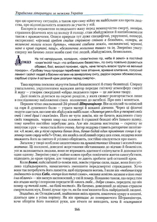 Українська література за межами України
про цю критичну ситуацію, а також про саму війну як найбільше зло проти люд­
ства, про відповідальність кожного за участь у ній.
Експресія вираження нелюдського жаху перед неминучістю смерті, зневіри,
страшних фізичних мук од холоду й голоду, стан збайдужіння й напівбожевілля
також є вражаючими. Описи природи тут дуже специфічні, укрупнені, похмурі,
експресивні: «гірський хребет спадав стрічкою стіною в безодню», «хмари, як
величезні могили всього буття», «таємні глибини землі», «великанські, червоні,
наче в крові скупані, пащі», «безконечна могильна тиша» та ін. Звернімо увагу:
спершу ми бачимо лише мовби самі тіні людей, збайдужілих, безвольних.
Д На тлі непорушних, холодних, «скам'янілих гір, неба й землі» в постійній
ЗДРОК/13 «скам'янілій тиші» «по албанських безвістях», по снігу повільно рухаються
обірвані, босі, висохлі полонені, «ідуть, наче тягнуть власні трупи на великий
похорон». «Гробову тишу природи перебиває тихе зітхання, вриване хлипання, голосний
лемент ізойкіт людей з босими ногами на замерзлому снігу, радісні окрики збожеволілих,
сербські стріли й останній крик розпуки перед смертю».
Така картина посилює відчуття їхньої беззахисності й стану безвиході. Спершу
узагальнено, укрупненими мазками автор передає гнітючу атмосферу смерті
й жаху —угворює своєрідний «образ людського горя» —це зав’
язка твору.
Далі повість ділиться на окремі розділи, у яких сюжет розгортається лише
в послідовному наближенні сімох полонених до загибелі. Про них і мовиться.
Першим чітко змальований 24-річний Штранцінгер. Він осліплий та онімілий
од горя й душевного болю — утрати матері й коханої дівчини. Через ці фізичні
недуги здається, що саме він збайдужів найбільше: «Замкнув увесь більу темряві своїх
очей і своєї душі і скам’
янів». Його не чути зовсім, він не бачить жахливого стану
своїх товаришів, чорних хмар над головою й страшної безодні обіч їхнього шляху,
тому начебто постійно перебуває десь. Але він людина мистецтва — скрипку не
випускає з рук —вона стала його очима. Автор недарма ставить риторичне запитан­
ня: «А може, він у пісні скрипки бачив день, бачив бодай один промінчик сонця й ву­
зеньку синю смугу неба?» Отже, він якийсь особливий серед цих семи, недарма вони
вважають його за святого й усіляко оберігають, постійно піклуються про нього.
Загалом у творі особливо акцентовано на гуманістичних ідеалах і вселюдських
мотивах. Ці полонені, доведені жорстокими обставинами до відчаю й божевілля,
усе ж залишаються людьми, вони не втрачають здатності співчувати й допомагати
один одному. Звернімо увагу: майже кожен пробує покінчити життя самогубством,
підходить до краю прірви, але товариші не дають зробити цей останній крок.
Коли Бояні, найслабший із-поміж них, зовсім утрачає сили, падає, вони його усі­
ляко підбадьорюють, намагаючись зменшити передсмертні страждання. Хоча
вони так потребують його лахміття, щоб підтримати вогонь. І коли він «побачив іскру
людяності» в очах Сабо, «почув його теплі слова»,«велика ясність засяяла в його очах
іна обличчі» —він заснув заспокоєний, у сні й помер. Показово також, що перед тим
він згадав матір і попросив передати їй «якесьлюбе... добре слово», передати, що він
помер «у теплій хаті... на бічгй постелі». Як бачимо, доведений до відчаю страхом
смертельних мук, Бояні думає про те, як би пом’якшити біль найріднішій людині.
Згадаймо, як Оглядівський, знайшовши якісь крихти, шматочок цукру в кишені,
ділиться цим з усіма порівну. Як він припадає до помираючого Штранцінгера,
хоче обігріти його посинілі руки, але нічого не виходить, хоча й «силкувався
166
 