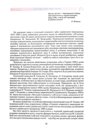 Вогню, вогню! — Надлюдської любові!
Хай кров кипить у грудях молодих!
Беру тебе, о світе мій терновий,
В обійми сонячні!
О. Близько
На докорінні зміни в суспільній свідомості доби українського відродження
1910-1920-х років найшвидше реагувала поезія як наймобільніше, суб’єктивне
мистецтво слова. Не дивно, що більшість тодішніх письменників починали з поезії
(наприклад, М. Хвильовий, Ю. Яновський). Національно-визвольні змагання,
складне, швидкоплинне, неоднозначне пореволюційне життя спонукали на миттєву
емоційну реакцію, на безпосереднє метафоричне висловлення власного сприй­
мання й переживання оновлюваного світу. Тому саме поезія стала своєрідним
образним камертоном цієї дивовижної доби, потужним ліричним самовираженням,
емоційним переживанням пореволюційної епохи, її духовних катаклізмів. У ній
химерно перепліталися фанатична мрія й глибокі розчарування, романтичні
сподівання й жорстокі реалії. Непросто було в цьому всьому розібратися, знайти
йому відповідне образне втілення —майбутнє вабило неймовірно, проте було не­
виразним і загадковим.
Природно, шо загалом вітактична літературна доба в Україні 1920-х років
розпочалася з короткого спалаху’революційного романтизму «перших хоробрих» —
В. Чумака, В. Еллана-Блакитного, що ще довго відлунював у всій поезії цього
періоду. Наприклад, у ліриці поета-пісняра, талановитого версифікатора, яскравого
«романтика боротьби й кохання* В. Сосюри. Його творчість була дуже популярною,
близькою й зрозумілою широкому колу читачів.
Поетичний символізм Я. Савченка, К. Поліщука, О. Слісаренка також дуже
швидко вичерпав себе, однак міцно усталив такі тенденції, як орієнтація на
вираження, особлива увага до образної форми, до мови твору, активізація ігрової
функції мистецтва, його міфологізація та естетизація. Прикметно, що їх було
використано представниками інших стильових течій, які проявлялись у роз­
маїтому літературному процесі 1920-х років. Наприклад, у футуризмі М. Семенка,
кларнетизмі П. Тичини, неоромантизмі ІО. Яновського та О. Близька, експресіо­
нізмі Т. Осьмачки, у символічному імпресіонізмі В. Свідзінського. Недарма в 1920 р.
М. Зеров наголошував: «Молодші плекають у собі культ слова, цікавляться пи­
таннями техніки, шукають ефектів слова». А це було безпосередньою ознакою мо­
дерністської художньої свідомості.
На цьому розмаїтому тлі особливо вирізнявся неповторний голос П. Тичини, чий
індивідуальний стиль кларнетизму (збірка «Соняшні кларнети») знаменував на­
родження якісно нової української поезії і який постав поетичним уособленням
зрілості українського модернізму 1920-х років.
Про його зрілість свідчила й присутність у тодішній українській літературі
яскравих авангардних рухів, зокрема футуристичного, який очолив М. Семенко.
Цей поет започаткував у ній нові теми (місто, екзотика, космос, еротика), форма-
лістські риси (неримована форма поезії —верлібр) як органічний елемент нової,
14
 