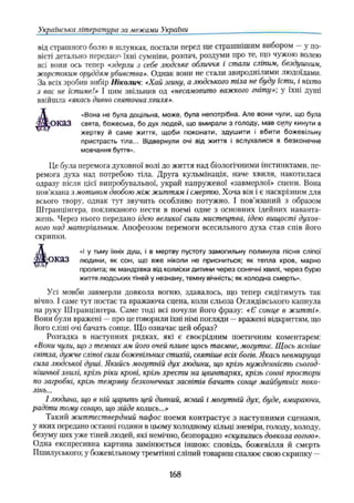 Українська література за межами України
від страшного болю в шлунках, постали перед ще страшнішим вибором —у по­
вісті детально передано їхні сумніви, розпач, роздуми про те, що чужою волею
всі вони ось тепер «здерли з себе людське обличчя і стали сліпим, бездушним,
жорстоким оруддям убивства». Однак вони не стали звироднілими людоїдами.
За всіх зробив вибір Ніколич: «Хай згину, а людського тіла не буду їсти, і ніхто
з вас не їстиме!» І цим звільнив од «несамовито важкого гніту»', у їхні душі
ввійшла «якась дивно святочна хвиля».
ОКЗЗ свята, божеська, бо дух людей, що вмирали з голоду, мав силу кинути в
Це була перемога духовної волі до життя над біологічними інстинктами, пе­
ремога духа над потребою тіла. Друга кульмінація, наче хвиля, накотилася
одразу після цієї випробувальної, украй напруженої «завмерлої» сцени. Вона
пов’язана з мотивом двобою між життям і смертю. Хоча він і є наскрізним для
всього твору, однак тут звучить особливо потужно. І пов’язаний з образом
Штранцінгера, покликаного нести в поемі одне з основних ідейних наванта­
жень. Через нього передано ідею великої сили мистецтва, ідею вищості духов­
ного над матеріальним. Апофеозом перемоги всесильного духа став спів його
скрипки.
оказ людини, як сон, що вже ніколи не присниться; як тепла кров, марно
Усі мовби завмерли довкола вогню, здавалось, що тепер сидітимуть так
вічно. І саме тут постає та вражаюча сцена, коли сльоза Оглядівського капнула
на руку Штранцінгера. Саме тоді всі почули його фразу: «Є сонце в житті».
Вони були вражені —про це говорили їхні німі погляди —вражені відкриттям, що
його сліпі очі бачать сонце. Що означає цей образ?
Розгадка в наступних рядках, які є своєрідним поетичним коментарем:
«Вони чули, що з темних ям його очей пливе щось таємне, могутнє. Щось ясніше
світла, дужче сліпої сили божевільних стихій, святіше всіх богів. Якась невмируща
сила людської душі. Якийсь могутній дух людини, що крізь нужденність сьогод­
нішньої хвилі, крізь ріки крові, крізь хрести на цвинтарях, крізь сонні простори
по загробні, крізь темряву безконечних засвітів бачить сонце майбутніх поко­
лінь...
І людина, що в ній царить цей дивний, ясний і могутній дух, буде, вмираючи,
радіти тому сонцю, що зійде колись...»
Такий життєствердний пафос поеми контрастує з наступними сценами,
у яких передано останні години в цьому холодному кільці зневіри, голоду, холоду,
безуму цих уже тіней людей, які немічно, безпорадно «скулились довкола вогню».
Одна експресивна картина замінюється іншою: сповідь, божевілля й смерть
Пшилуського; у божевільному тремтінні сліпий товариш спалює свою скрипку —
жертву й саме життя, щоби поконати, здушити і вбити божевільну
пристрасть тіла... Відвернули очі від життя і вслухалися в безконечне
мовчання буття».
Вона не була доцільна, може, була непотрібна. Але вони чули, що була
пролита; як мандрівка від колиски дитини через сонячні хвилі, через бурю
життя людських тіней у незнану, темну вічність; як холодна смерть».
«і у тьму їхніх душ, і в мертву пустоту замогильну полинула пісня сліпої
168
 