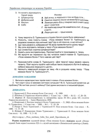 Українська література за межами України
3. Установіть відповідність
Репліка
А Хай згину, а людського тіла не буду їсти...
Б Самітна людина ніколи не може бути щаслива.
В Замкнув увесь біль у темряві своїх очей і своєї
душі і скам 'янів.
Г Не тікайтевід сонця! Не ховайтеся в тіні!.. Є сонце
в житті.
Д Люди для нас —гірше вовків.
4. Чому творчість О. Турянського в Україні багато років була невідомою?
5. Поясніть, чому повість-поема «Поза межами болю» О. Турянського за
родовою ознакою ліро-епічний твір? Що в ній ліричне, а що епічне?
6. Що таке умовність зображення? Як вона проявляється в цьому творі?
7. Яку роль відіграють пейзажі у творі «Поза межами болю»?
8. Що символізує скрипка Ш транцінгера?
9. Назвіть риси експресіонізму. Проілюструйте їх прикладами з твору.
10. Які відчуття ви пережили під час читання повісті-поеми О. Турянського
«Поза межами болю»? Чого навчає цей твір?
11. Прокоментуйте слова О. Турянського: «Для творчої праці зам ало самого
таланту. Поет мусить пройти найглибше пекло лю дського буття й найвищі
небесні вершини людського щастя».
12. Напишіть невеликий роздум на тему «Як я розумію назву твору “Поза
межами болю ” О. Турянського?».
ДО М АШ НЄ ЗА ВД А Н Н Я
1. Виписати характеристики героїв повісті-поеми «Поза межами болю».
2. Чого варті гроші в межових життєвих ситуаціях? Як О. Турянський висвітлив цю
проблему? Які життєві цінності найвищі? Свої думки висловити в письмовій формі.
Л ІТЕРАТУРА
1. Туринський О. Поза межами болю; Син землі. —К„ 1989.
2. Лебедівна Л. Українське обличчя війни / / Слово і час. —2005. —№ 12. —С. 50-56.
3. Мафтин Н. Західноукраїнська та еміграційна проза 20-30-х років XX століття:
Парадигма реконкісти. —Івано-Франківськ, 2008.
4. Печарський А. Поетика творчості Осипа Турянського. —Л., 2003; «Поза межами болю»
О. Турянського / / Слово і час. —1999. —№ 1. —С. 25-29.
5. Піичук С. Осип Турянський / / Турянський О. Поза межами болю; Син землі. - К.,
1989. - С . 17 39.
6. Федорів Р. Повернення Осипа Турянського / / Турянський О. Поза межами болю;
Син землі. - К„ 1989. - С. 5-16.
chtyvo.org.ua/.../Poza_mezhamy_boiiu_Syn_zemli_Opovidannia_zb
Радимо подивитися: художній фільм «Поза межами болю»; відвідати: музей «Літера­
турний Львів першої половини XX ст.», музей-заповідшік «Личаківський цвинтар» (Львів).
Герой твору
1 Штранцінгер
2 Добровський
3 Ніколич
4 Сабо
170
 