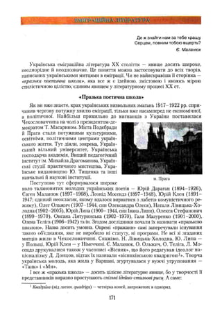 к ■у і а м ш т і н н і
Де ж знайти нам за тебе кращу
Серцем, повним тобою вщерть?
Є. Маланюк
Українська еміграційна література XX століття — явище досить широке,
неоднорідне й неоднозначне. Це поняття можна застосовувати до всіх творів,
написаних українськими митцями в еміграції. Чи не найяскравіша її сторінка —
«празька поетична школа», яка все ж є ідейною, змістовою і якоюсь мірою
стилістичною цілістю; єдиним явищем у літературному процесі XX ст.
«Празька поетична школа»
Як ви вже знаєте, крах українських визвольних змагань 1917-1922 pp. спри­
чинив чергову потужну хвилю еміграції, тільки вже насамперед не економічної,
а політичної. Найбільш прихильно до вигнанців з України поставилася
Чехословаччина на чолі з президентом-де-
мократом Т. Масариком. Міста Подєбради
й Прага стали потужними культурними,
освітніми, політичними центрами україн­
ського життя. Тут діяли, зокрема, Україн­
ський вільний університет, Українська
господарча академія, Вищий педагогічний
інститут ім, Михайла Драгоманова, Україн­
ські студії практичного мистецтва, Укра­
їнське видавництво Ю. Тищенка та інші
навчальні й наукові інституції.
Поступово тут сформувалося широке
коло талановитих молодих українських поетів - Юрій Дараган (1894-1926),
Євген Маланюк (1897-1968), Леонід Мосендз (1897-1948), Юрій Клен (1891 —
1947; єдиний неокласик, якому вдалося вирватися з лабетів комуністичного ре­
жиму), Олег Ольжич (1907-1944, син Олександра Олеся), Наталя Лівицька-Хо-
лодна (1902-2005), Юрій Липа (1900- 1944, син Івана Липи), Олекса Стефанович
(1899-1970), Оксана Лятуринська (1902-1970), Галя Мазѵренко (1901-2000),
Олена Теліга (1906-1942) та ін. Згодом дослідники почали їх називати «празькою
школою». Назва досить умовна. Окремі «пражани» самі заперечували існування
такого об’єднання, яке не виробило ні статуту, ні програми. Не всі зі згаданих
митців жили в Чехословаччині. Скажімо, Н. Лівицька-Холодна, Ю. Липа —
у Польщі, Юрій Клен —у Німеччині. Є. Маланюк, О. Ольжич, О. Теліга, Л. Мо-
сеидз друкувалися також у часописі «Вісник», що його редагував ідеолог на­
ціоналізму Д. Донцов, відтак їх називали «вісниківською квадригою1». Творча
українська молодь, яка жила у Варшаві, згуртувалася у вужчі угруповання —
«Танк» і «Ми».
І все ж «празька школа» —досить цілісне літературне явище, бо у творчості її
представників виразно проступають спільні ідейно-стильові риси. А саме:
1Квадрига (від латин, quadriga) —четвірка коней, запряжених в одноряд.
м. Прага
171
 