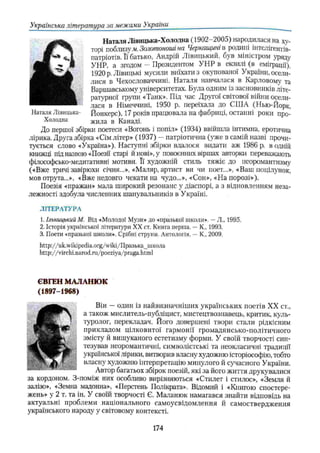 Наталя Лівицька-Хололна (1902-2005) народилася на ху­
торі поблизу м. Золотоноші на Черкащині в родині інтелігентів-
патріотів. Її батько, Андрій Лівицькии, був міністром уряду
УНР. а згодом — Президентом УНР в екзилі (в еміграції).
1920 р.Лівицькі мусили виїхати з окупованої України, осели­
лися в Чехословаччині. Наталя навчалася в Карловомѵ та
Варшавському університетах. Була одним із засновників літе­
ратурної групи «Танк». Під час Другої світової війни осели­
лася в Німеччині, 1950 р. переїхала до СШ А (Нью-Йорк,
Наталя Лівицька- Йонкерс), 17 років працювала на фабриці, останні роки про­
холодна жила в Каналі.
До першої збірки поетеси «Вогонь і попіл» (1934) ввійшла інтимна, еротична
лірика. Друга збірка «Сім літер» (1937) —патріотична (уже в самій назві прочи­
тується слово «Україна»). Наступні збірки вдалося видати аж 1986 р. в одній
книжці під назвою «Поезії старі й нові», у повоєнних віршах авторки переважають
філософсько-медитативні мотиви. Її художній стиль тяжіє до неоромантизму
(«Вже тричі завірюхи січня...», «Маляр, артист ви чи поет...», «Ваш поцілунок,
мов отрута...», «Вже недовго чекати на чудо..,», «Сон», «На порозі»).
Поезія «пражан» мала широкий резонанс у діаспорі, а з відновленням неза­
лежності здобула численних шанувальників в Україні.
ЛІТЕРАТУРА
1. Ільницький М. Від «Молодої Музи» до «празької школи», —Л„ 1995.
2. Історія української літератури XX ст. Книга перша. —К., 1993.
3. Поети «празької школи». Срібні струни. Антологія. —К., 2009.
http://uk.wikipedia.0rg/wiki/llpa3bKa_uiK0fla
http://virchi.narod.ru/poeziya/praga.htmi
Українська література за межами України___________________________________
ЄВГЕН МАЛАНЮК
(1897-1968)
Він — один із найвизначніших українських поетів XX ст.,
а також мислитель-публіцист, мистецтвознавець, критик, куль­
туролог, перекладач. Його довершені твори стали рідкісним
прикладом цілковитої гармонії громадянсько-політичного
змісту й вишуканого естетизму форми. У своїй творчості син­
тезував неоромантичні, символістські та неокласичні традиції
української лірики, витворив власну художню історіософію, тобто
власну художню інтерпретацію минулого й сучасного України.
Автор багатьох збірок поезій, які за його життя друкувалися
за кордоном. З-поміж них особливо вирізняються «Стилет і стилос», «Земля й
залізо», «Земна мадонна», «Перстень Полікрата». Відомий і «Книгою спостере­
жень» у 2 т. та ін. У своїй творчості Є. Маланюк намагався знайти відповідь на
актуальні проблеми національного самоусвідомлення й самоствердження
українського народу у світовому контексті.
174
 