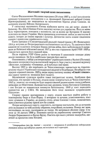 Євген Маланюк
Життєвий і творчий шлях письменника
Євген Филимонович Маланюк народився 20 січня 1897 р. в сім’ї інтелігентів
козацько-чумацького походження в м. Архангороді Херсонської губернії (тепер
Кіровоградщина), що знаходиться на мальовничих берегах річки Синюхи, на
колишніх землях Війська Запорозького.
У світогляді маленького Євгена відбилося життя «на дві хати»: дідову й
батькову. Від діда й батька Євген змалечку всотав дух українства. Його ж мати
була чорногоркою, походила з колоністів, які за волею ще Катерини II масово
селилися на півдні України. Мати прищепила хлопчикові любов до мистецтва й
повагу, інтерес до інших народів і культур. Дитинство поета осяяне південним
сонцем і привіллям українського степу.
Євген навчався в Єлисаветтрадській реальній гімназії (разом з Ю. Яновським).
1914 р. вступив до Петроградського політехнічного інституту. Та закінчити його
юнакові не судилося: почалася Перша світова війна, його мобілізували й напра­
вили до Київської військової школи. 1917 р. він стає старшиною Армії УНР. 1920 р.
з’являється друком його перший вірш.
Після поразки УНР Євген разом із тисячами її захисників покидає рідну
землю назавжди. Це була найбільша трагедія його життя.
Опинившись у таборі для інтернованих1українських вояків у Каліші (Польща),
Маланюк зосереджується на поетичній творчості, бере участь у виданні журналу
«Веселка», альманаху «Озимина», де й публікує свої вірші.
Восени 1923 р. він переїздить до Чехословаччини, навчається на гідротех­
нічному відділі Української господарської академії в Подєбрадах. Незабаром стає
лідером «празької школи». 1925 р. видає першу поетичну книжку «Стилет і стилос»-,
яка одразу принесла визнання його таланту.
Маланюкові судилося пройти тяжкі емігрантські шляхи. Здобувши фах
інженера, він працює в Польщі, згодом знову повертається до Чехословаччини.
1945 p., знаючи, що неминуче буде заарештований радянськими спецслужбами,
виїжджає до Німеччини. Залишається сам: дружина, чешка Богумила Савицька,
і син Богдан не наважилися покинути батьківщину. 1949 р. поет знаходить
прихисток аж у США. Не випадково його іноді називали «українським
Одіссеєм».
Спершу працює вантажником у порту, згодом вдається знайти роботу в
інженерному бюро в Нью-Йорку. А вечорами та ночами, усамітнюючись, поет
лине думками в Україну, до рідного степу, річки Синюхи і пише, намагаючись
прислужитися рідному краєві хоч би словом.
Попри матеріальну скруту, самотність, нестерпну ностальгію, він до останніх
днів залишався по-військовому зібраним, енергійним, вольовим. Помер, як і жив,
несподівано, на ходу, поспішаючи до театру. Не витримало зболене серце. Ста­
лося це 16 лютого 1968 р. Поховано митця на українському цвинтарі Святого
Андрія Первозваного в Баунд-Бруку. Пам'ять про нього увічнює надгробок, зве­
дений за проектом сина Богдана.
1Інтернування (від фр. intemer — оселяти) — затримання й роззброєння нейтральною
державою військ протиборчих держав, які вступили на її територію.
175
 