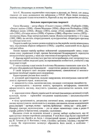 Українська література за межами України
Ім’я Є. Маланюка надзвичайно популярне в діаспорі, на Заході, але довгих
сімдесят літ воно залишалося під забороною в УРСР. Його твори повернула
нашому народові тільки незалежність, боротьбі за яку він присвятив усе життя.
Загальна характеристика творчості
Євген Маланюк —автор збірок «Стилет і стилос» (1925), «Гербарій» (1926),
«Земля і залізо» (1930), «Земна Мадонна» (1934), «Перстень Полікрата» (1939),
«Вибрані поезії» (1943), «Влада» (1951), поеми «П’ята симфонія» (1953), «По­
езії» (1954), «Остання весна» (1959), «Серпень» (1964), «Перстень і посох» (1972) —
посмертна збірка. Перу митця належить також «Книга спостережень» у 2-х томах
(1962, 1966), що містить літературознавчі, культурологічні, літературно-критичні
та публіцистичні есеї.
Творчість майстра умовно можна поділити на два періоди: поезія міжвоєнного
часу, підсумована збіркою вибраного (1943), і доробок, написаний після Другої
світової війни.
Поезію першого періоду проймає войовничий «державницький» запал, осмис­
лення сенсу української історії, причин багатовікової бездержавності, передчуття
апокаліптичних зрушень, у яких має очиститися й воскреснути Україна.
У другому періоді посилюється трагічне світосприймання, поет зосереджується
на осягненні глибин людської душі, на переживаниях особистості, утягнутої у вир
бурхливої історії.
У світоглядному плані поезія й есеїстика Маланюка становлять одне ціле. їх
об’єднує ідея української державності —енергетичне джерело натхнення митця.
У своїй творчості поет поєднав неоромантичні, символістські й неокласи-
цистичні тенденції українського модернізму.
Характерними рисами його поезії є:
• духовний аристократизм, вольове напруження, інтелектуальна самозаглиб­
леність ліричного героя, психологізм;
• виваженість слова, лаконізм вислову, поєднані з потужною емоційністю;
• оригінальність і водночас ясність, прозорість метафорики, символіки,
афористичність вислову, відсутність туманних, розпливчастих натяків, недо­
мовок;
• переосмислення образів української й світової (насамперед античної) історії,
культури, відтак — гармонійне поєднання національних і загальнолюдських
цінностей;
• чітка організованість, дисципліна поетичної мови, зосередження на приго­
лосних звуках (умисна «непісенність»), неповна, дисонансна, вільна модернізована
рима (малярш —кустарі, екстаз —проста, будівничий —ніччю, час —меча,ярий —
Ніягари), повтори звукосполучень — усе це міцно зцементовує слова в рядки й
строфи, робить їх бриластими, суворими, «залізними».
Маланюк стояв на позиціях вільної у своєму виборі особистості, яка не
прислуговує ніяким партійним доктринам. У полі його зору були і європейські
модерністи від Джойса до Ануя, і літературний процес у радянській Україні
від П. Тичини до Л. Костенко, і чехи, і поляки, і росіяни, і музика, і малярство,
і театр. Це переконливо засвідчує образність його поезії, а особливо —
есеїстика. '
176
 