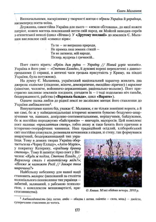 Євген Маланюк
Визначальними, наскрізними у творчості митця є образи України й українця,
насамперед поета-воїна.
Державна, самостійна Україна для нього —«земля обітована», до якої кожен
патріот, кожен митець покликаний вести свій народ, як Мойсей виводив євреїв
з єгипетської неволі (цикл «Вічна»), У «Другому посланії» до земляків Є. Мала­
нюк висловлює свій «символ віри»:
Та ти —не виграшка природи,
Не примха лиш земних стихій —
Ти не загинеш, мій народе,
Пісняр, мудрець і гречкосій...
Поет свято вірить: «Крізь дим руїни — Україну / / Новий узріє чоловік».
Україна в його уяві — «Степова Еллада», її духовні корені переплетені з давньо­
грецькими (і справді, в античні часи грецька присутність у Криму, на півдні
України, була потужною).
На думку Є. Маланюка, український національний характер живлять два
джерела: еллінське (південне, жіноче, демократичне, емоційно-ліричне) і варязьке
(північне, чоловіче, войовничо-державницьке, раціонально-вольове). Поет при­
страсно закликає земляків поєднати, узгодити їх —і тоді подолаємо ніч ганьби,
бездержавності, рабства (-«Варязька балада», цикл «Варяги»),
Одначе палка любов до рідної землі не засліплює митця: його ставлення до
України амбівалентне1.
Винуватцями наших бід, уважає Є. Маланюк, є не тільки зовнішні вороги, а й
ми самі, бо ж у найвідповідальніші історичні моменти буваємо бездумно-анар­
хічними чи, навпаки, довірливо-сентиментальними, нерішучими, байдужими,
бо ж постійно породжуємо «байстрюків» —яничарів, малоросів. Цей комплекс
поет називає «прокляттям степу», тобто знову ж таки бачить його причини в
історично-географічних чинниках. Наш традиційний осідлий, хліборобський
світ постійно атакували, розмивали кочовники з півдня, зі степу, так формувався
анархічний, бездержавницький тип укра­
їнця. Тому в деяких творах Україна обер­
тається на «Чорну Елладу», «Анти-Марію»,
у покритку Катерину, «зрадливу бранку
степову». Тому й запитує гірко поет у Віт­
чизни: «Куди жподіла, Степова Елладо,/ /
Варязьку сталь і візантійську мідь?»;
«Невже ж калюжею Росії/ / Завмре твоя
широчина?»
Найбільшу небезпеку для нашої нації
становить малорос (вихований за століття
колоніального поневолення тип українця —
забитий, заляканий, з рабською психоло­
гією, з комплексом меншовартості, при­
стосовництва).
1 Амбівалентність (від латин, ambo —обидва і латин, valentia —сила, міць) —двоїсте,
суперечливе ставлення до чогось.
177
 