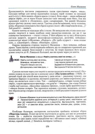 Євген Маланюк
Протилежність настанов увиразнюють також прислівники «тут», «там».
Ситуація вибору для митця надзвичайно складна: герой «пливе» по непевній
воді («тут») і його манять «береги краси» («там»). Хоча «тут —жаха набряклий
вітром обрій», усе ж героя більше захоплює-таки «веселий галас бою», тож він
продовжує плисти в «безмежжя», яким «зачарований». Так ранній Маланюк
відчув трагічну дилему свого життя. Трагічна доля батьківщини, честь чоловіка,
воїна, оборонця спонукають його брати в руки стилет: «Як в нації вождя нема, / /
Тоді вожді її — поети!»
Одначе митець не відкладає вбік і стилос. Не випадково він утілив свою кон­
цепцію творчості в таких подібних зовні предметах-символах, які ще й так
співзвучно іменуються —стилет і стилос. У його збірках час од часу зблискують
світлом щирості, мудрості філософсько-сповідальні, релігійні, пейзажно-
психологічні вірші («Молитва», «Портрет», «Не треба мудрості — вона згашає
синь...», «Дереворит», «Зима», «Ноктюрн», «Дні»),
Окрема прекрасна сторінка творчості Маланюка — його інтимна, любовна
лірика. Таких віршів у поета порівняно небагато, він по-лицарськи стриманий, але
надзвичайно щирий, безоглядний у почуттях. Ці твори надихало його нероз-
ділене почуття до Н. Лівицької-Холодної, яке він проніс через усе життя.
Євген Маланюк (з вірша «Навіть снитись мені не хочеш...»):
^ О К аЗ Навіть снитись мені не хочеш, І весна ця холодна і сонна,
Мовчазна, непривітна така... І над парком зелений дим
Тільки б глянули сині очі, Задзвеніли б блакитним дзвоном,
Доторкнулась смаглява рука, — Заструмили б теплом золотим.
Сумною ниткою через усю творчість митця проходить мотив ностальгії. Ого­
леним нервом пульсує він ще в ранньому циклі «Під чужим небом» (1926). Л і­
ричний герой цих поезій живе водночас у двох світах —реальному чужому, «на
чужинних бруках» і в далекому, нестерпно дорогому, але навіки втраченому, рід­
ному, що являється лише в снах. Там — «матерніїруки», «стара солома рідних
стріх», «свистхерсонського простору», «наузгір’
ях — вітряки», там «синя Синюха
і верби над плесом», «бронхітне гавкання Бровка», «гомін дубів прадідівських»
і «тепла долоня сестри». Так гармонією зорових, слухових, запахових, дотико­
вих образів автор створює цілісне, зворушливе у своїй реальності видиво рідного
краю.
3№
1. З я к и м и образами т
адеталями асоціюється у вас батьківщина, рідна земля?
2. Проаналізуйте художню роль алітерацій у цьому циклі, пам'ятаючи, що
звук [р ] символічно асоціюється з рішучістю, брутальністю, трагізмом,
звук [с] — зі свистом вітру, шелестом листя, плином ріки, сумом, сном,
затишком.
Особливо болючою, нестерпною ностальгією пройнята остання збірка
•«Перстень і посох». Її поет ше встиг підготувати до друку, але вже не дочекався
появи. Це — підбиття підсумків бурхливого, трагічного життя, передчуття
неминучого (він навіть точно передбачив час і обставини своєї смерті: «Лютий
місяць, справді лютий. / / Зачаївся, пантруєш і ждеш»).
179
 