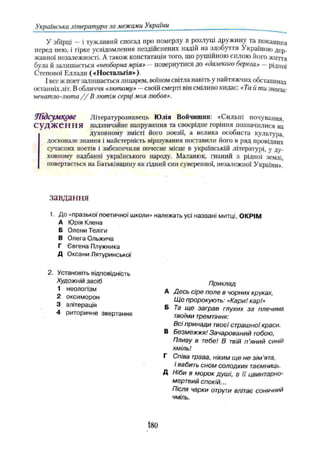 Українська література за межами України
У збірці —і тужливий спогад про померлу в розлуці дружину та покаяння
перед нею, і гірке усвідомлення нездійснених надій на здобуття Україною дер­
жавної незалежності. А також констатація того, що рушійною силою його життя
була й залишається «необорнамрія» —повернутися до «далекого берега» —рідної
Степової Еллади («Ностальгія»).
І все ж поет залишається лицарем, воїном світла навіть у найтяжчих обставинах
останніх літ. В обличчя «лютому» —своїй смерті він сміливо кидає: «Та й ти знаєш:
ненатло-люта / / В лютім серці моя любов».
Ягдсумкове Літературознавець Юлія Войчишин: «Сильні почування,
С У Д Ж Є Н Н Я надзвичайне напруження та своєрідне горіння позначилися на
духовному змісті його поезії, а велика особиста культура,
досконале знання і майстерність віршування поставили його в ряд провідних
сучасних поетів і забезпечили почесне місце в українській літературі, у ду­
ховному надбанні українського народу. Маланюк, гнаний з рідної землі
повертається на Батьківщину як гідний син суверенної, незалежної України».
завдання
1. До «празької поетичної школи» належать усі названі митці, ОКРІМ
А Юрія Клена
Б Олени Теліги
Приклад
А Десь сіре поле в чорних круках,
Що пророкують: «Кари! кар!»
Б Та ще заграв глухих за плечима
твоїми тремтіння:
Всі принади твоєї страшної краси.
В Безмежжя! Зачарований тобою.
Пливу в тебе! В твій п ’яний синій
хміль!
Г Співа трава, ніким ще не зім 'ята,
І вабить сном солодких таємниць.
Д Ніби в морок душі, в її цвинтарно-
мертвий спокій...
Після чарки отрути влітає сонячний
чміль.
В Олега Ольжича
Г Євгена Плужника
Д Оксани Лятуринської
2. Установіть відповідність
Художній засіб
1 неологізм
2 оксиморон
3 алітерація
4 риторичне звертання
180
 
