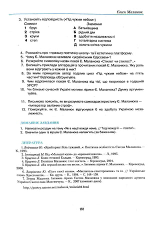Євген Маланюк
3. Установіть відповідність («Під чужим небом»)
Символ Значення
1 брук А Батьківщина
2 стріха Б рідний дім
3 круки В здобуття незалежності
4 степ Г тоталітарна систем а
Д золота клітка чужини
4. Розкажіть про «празьку поетичну школу» та її естетичну платф орму.
5. Чому Є. М аланюка називали «українським Одіссеєм»?
6. Розкрийте символіку назви поезії Є. Маланюка «Стилет чи стилос?..»
7. Випишіть приклади апітерацій із прочитаних поезій Є. М аланюка. Яку роль
вони відіграють у кожній із них?
8. З а яким принципом автор поділив цикл «Під чужим небом» на п'ять
частин? Відповідь обґрунтуйте.
9. Чим відрізнялася поезія Є. Маланюка від тієї, що творилася в тодішній
УРСР?
10. Чи близькі сучасній Україні мотиви лірики Є. Маланюка? Думку аргум ен­
туйте.
11. П исьмово поясніть, як ви розумієте самохарактеристику Є. М аланюка —
«імператор залізних строф».
12. Поміркуйте, як Є. Маланюк відгукнувся б на здобуту Україною н е за ­
лежність.
ДОМАШНЄ ЗАВДАННЯ
1. Написати роздум на тему «Як в нації вождя нема, // Тоді вожді її — поети!».
2. Вивчити один із віршів Є. Маланюка напам’ять (за бажанням).
ЛІТЕРАТУРА
1. Войчиишн Ю. «Ярий крик і біль тужавий...»: Поетична особистість Євгена Маланюка.
К., 1ЭЭЗ.
2. Ільницький М. Від «Молодої музи» до «празької школи». —Л„ 1995.
3. КуценкпЛ. Боян степової Еллади. - Кіровоград, 1993.
4. Куценко Л. Dominus Маланюк: тло і постать. —Кіровоград, 2001.
5. КуценкоЛ. «Як перший пелюсток весни...». Інтимна лірика Є. Маланюка. Кіровоград,
2000.
6. Лавріненко Ю. «Поет своєї епохи». «Мислитель-спостережник» та ін. / / Українське
слово. Хрестоматія... - Кн. друга. —К., 1994. —С. 148-158.
7. Земна Мадонна. Інтимна лірика Євгена Маланюка у виконанні народного артиста
України Святослава Максимчука. —К., 2007 (компакт-диск).
http://poetry.uazone.net/malanuk/malank04.html
181
 