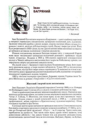 Іван
БАГРЯНИЙ
Ходи тільки по лінії найбільшого опору, іти пізнаєш
світ. Ти пізнаєш його на власній шкурі. А пізнавши світ,
ти пізнаєш себе і не понесеш ніколи душу свою на
базар, бо вона буде цінніша за Всесвіт, і не буде того,
хто міг би її купити...
І. Багряний
Іван Багряний був митцем широкого обдарування - один із найпопулярніших
в еміграції українських письменників, громадсько-політичний діяч, художник.
Залишив чималий доробок у різних жанрах, зокрема поетичні збірки, кілька п’єс,
романи і повісті, десятки публіцистичних статей. Писав і твори для дітей. Його
було репресовано в 1930-і роки, під час Другої світової війни він виїхав за кордон,
де займався активною політичною і творчою діяльністю.
Романи письменника видавали багатьма мовами світу, у повоєнній Європі
вони мали «величезний громадсько-політичний резонанс», пробивали «мури
чужих літератур». Недарма в 1963 р. Об’єднання української демократичної
молоді в Чикаго займалося висуненням його творів на Нобелівську премію, але
передчасна смерть письменника завадила цьому.
На рідній землі І. Багряного переслідувала більшовицька влада, його нази­
вали зрадником народу, а твори надовго заборонили. Тільки 1991 р. письменника
реабілітовано, відтоді його твори почали перевидавати. їх написано на основі влас­
ного життя, вони є вражаючим документом радянської доби, художніми «історіями»
незншценої української людини, патріота.
1992 р. митцеві посмертно присуджено Державну премію України імені Та­
раса Шевченка за романи «Тигролови» і «Сад Гетсиманський».
Життєвий і творчий шлях письменника
Іван Павлович Лозов'ягін (Багряний) народився 2 жовтня 1906 р. в м. Охтирці
на Полтавщині (нині Сумська обл.) у родині сільського робітника-муляра.
З шести років відвідував місцеву церковнопарафіяльну школу. Навчання про­
вадилося російською мовою, але вдома хлопця виховували національно свідомим.
Читав Л. Глібова, Т. Шевченка, сам писав вірші, за що його прозивали «мазе-
пинцем». Згодом учився у вищій початковій школі, з 1920 р. — у ремісничій
профтехшколі, звідки перевівся в Краснопільську художньо-керамічну. Отож
готувався перейняти фах батька.
Суспільне життя в роки навчання не проходило повз нього. Став комсомольцем,
був навіть секретарем заводського осередку цукрового комбінату. У 1924 р. всту­
пив до Охтирської філії організації «Плуг» —як її секретар. Трохи вчителює,
заробляючи на прожиття. Тим часом пише вірші, прагне нових вражень, хоча
довколишня дійсність і так давала чимало тем для роздумів: розкуркулення,
колективізація, ідеологічний тиск на інтелігенцію. Побував у Криму, на Кубані.
1906-1963
183
 
