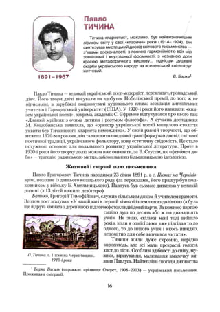 Павло
ТИЧИНА
Тичина-кларнетист, можливо, був найвизначнішим
ліриком світу у свої «класичні» роки (1914-1924). Він
синтезував мистецький досвід світового письменства —
з ’явами досконалості, з повною гармонійністю всіх мір
зовнішньої і внутрішньої формності, з незнаною доти
красою метафоричного вислову... піднісши душевні
скарби українського народу на вселенський світлокруг
життєвий.
В. Барка1
Павло Тичина —великий український поет-модерніст, перекладач, громадський
діяч. Його твори двічі висували на здобуття Нобелівської премії, до того ж не
вітчизняні, а зарубіжні поціновувачі художнього слова: асоціація англійських
учителів і Гарвардський університет (США). У 1920-і роки його називали «кня­
зем української поезії», зокрема, академік С. Єфремов відгукувався про нього так:
«Дивний мрійник з очима дитини і розумом філософа». А сучасна дослідниця
М. Коцюбинська заявляла, що «оркестр української поезії минулого століття
уявити без Тичининого кларнета неможливо». У своїй ранній творчості, що об­
межена 1920-ми роками, він талановито поєднав і трансформував досвід світової
поетичної традиції, українського фольклору, нову естетичну свідомість. Це стало
потужною основою для подальшого розвитку української літератури. Проте в
1930-і роки його творчу долю можна вже означити, за В. Стѵсом, як «феномен до­
би» —трагедію радянського митця, заблокованого більшовицькою ідеологією.
Життєвий і творчий шлях письменника
Павло Григорович Тичина народився 23 січня 1891 р. в с. Пісках на Чернігів­
щині, походив із давнього козацького роду (за переказами, його пращур був пол­
ковником у війську Б. Хмельницького). Павлусь був сьомою дитиною у великій
родині (з 13 дітей вижило дев’ятеро).
Батько, Григорій Тимофійович, служив сільським дяком й учителем грамоти.
Згодом поет згадував: «У нашій хаті в першій кімнаті із земляною долівкою (а була
ще й друга кімната з дерев’
яною підлогою) стояли дві довгі парти. За кожною партою
сиділо душ по десять або ж по дванадцять
учнів. Не знаю, скільки мені тоді вийшло
років, коли я однієї зими вже підсідав то до
одного, то до іншого учня і якось швидко,
непомітно для себе вивчився читати».
Тичини жили дуже скромно, нерідко
впроголодь, але всі мали прекрасні голоси,
хист до пісні. Особливі здібності до співу, му­
зики, віршування, малювання змалечку ви­
явив Павлусь. Найтепліші спогади дитинства
1Барка Василь (справжнє прізвище Очерет, 1908-2003) — український письменник.
Проживав в еміграції.
П. Тичина, с. Піски на Чернігівщині.
1910-і роки
16
 