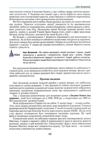 Іван Багряний
прославляли сучасне й водночас бачили, у яку глибоку прірву котилося радян­
ське суспільство. У Багряного все інакше: віра у світле майбуття свого народу
природна; наче настирливий паросток, вона з’явилася з глибокого переконання,
безпосередньо пов'язана з його романтичним світовідчуванням.
Він був справжнім життєлюбом. Казав дружині, що навіть по смерті дбатиме
про родину. Прагнув згуртувати людей, повернути їх до християнських
заповідей: любов до покривджених, допомога ближньому, уміння прощати, співчу­
вати, розділяти чужу біду. Молодшому синові Нестору залишив заповіт: коли
виросте, знайти в далекій Україні брата Бориса (того, який в ефірі проклинав
батька), сестру Наталку і допомогти їм, якщо будуть у біді.
Як бачимо, у світовідчуванні І. Багряного переважають ідеї консолідації та
гуманізму. За це його ненавиділи войовничо налаштовані емігранти за кордоном.
Для нього завжди був святим культ матері і дитини як уособлення всесвітньої
гармонії і злагоди. У людях він цінував волелюбність, уміння зберегти власну
гідність і рішучість.
оказ незалежних у думаннях і устремліннях, людей діла і ризику. Людей
Без урахування багрянівського світобачення, такого світлого та особливого в ті
страшні роки, коли знищували особистість, коли панували зневіра, фальш, сіря­
тина, рабський дух, не можна зрозуміти його творів, прикметною рисою яких є
щирість самовираження.
Іван Багряний залишив чималий доробок у різних жанрах, але найбільшу
популярність здобув романами. У них правдиво й глибоко відтворив уражаючі
картини життя українців за радянської влади, водночас це реалістичне зображення
пронизане наскрізною неоромантичною ідеєю про нездоланність української
людини, її духовну міцність.
Так, у піднсссно-романтичному дусі витримано роман «Людина біжить над
прірвою», який було написано ще в 1948-1949 pp., а надруковано аж 1965-го.
Він присвячений дружині Галині.
Події відбуваються в Україні під час війни. У центрі твору —сильна особис­
тість, доля людини непересічної, мислячої, дуже витривалої та мужньої. Точаться
кровопролитні бої Червоної армії з нацистами. У такий складний і вирішальний час
інженера-архітектора Максима Колота переслідують органи НКВС. Після втечі
з-під арешту починаються його поневіряння воєнними дорогами. На такій
фабулі витримано напружений, динамічний сюжет твору.
Символічний зачин: під вибухами снарядів хрестять новонароджену доньку
Максима. З вірою в перемогу добра й справедливості дорослі прагнуть вивести
маленьку людину в цей великий світ. Символічний і фінал: після небезпечних
блукань Максим, попри все, повертається додому. Тут буяє весна —як символ
оновлення, очищення від усякої скверни.
боротьби й фанатичної твердості та затятості. Людей, здібних на жертву.
Маємо виховувати людей безоглядної вірності ідеї й здібності боротися за
неї до загину».
Іван Багряний: «Ми маємо виховувати людей сміливих і гордих, людей
Прозова спадщина
187
 