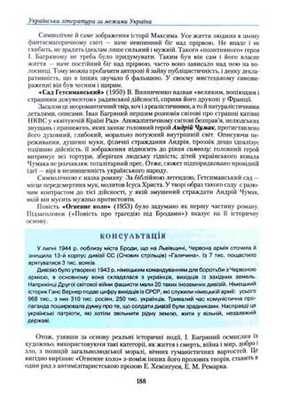 Українська література за межами України
Символічне й саме зображення історії Максима. Усе життя людини в цьому
фантасмагоричному світі — наче невпинний біг над прірвою. Не впаде і не
схибить, не зрадить ідеалам лише сильний і мужній. Такого «позитивного» героя
І. Багряному не треба було придумувати. Таким був він сам і його власне
життя — наче постійний біг над прірвою, часто воно зависало над нею на во­
лосинці. Тому можна пробачити авторові й зайву публіцистичність, і деяку декла­
ративність, що в інших звучало б фальшиво. У своєму мистецькому самови­
раженні він був чесним і щирим.
•«Сад Гетсиманський» (1950) В. Винниченко назвав «великим, вопіющимі
страшним документом» радянської дійсності, сприяв його друкові у Франції.
Загалом це неоромантичний твір, хоч із реалістичними, а то й натуралістичними
деталями, описами. Іван Багряний першим розповів світові про страшні катівні
НКВСу «квітуючій Країні Рад». Апокаліптичному світові безправ’я, нелюдських
знущань і принижень, яких зазнає головний герой Андрій Чумак, протиставлено
його духовний, глибокий, морально потужний внутрішній світ. Описуючи пе­
реживання, душевні муки, фізичні страждання Андрія, прозаїк дещо ідеалізує
тодішню дійсність, її зображення підносить до рівня символу: головний герой
витримує всі тортури, зберігши людську гідність; дітей українського коваля
Чумака не розчавлює тоталітарний прес. Отже, сюжет підпорядковано провідній
ідеї —вірі в незнищенність українського народу.
Символічною є назва роману. За біблійною легендою, Гетсиманський сад —
місце передсмертних мук, молитов Ісуса Христа. У творі образ такого саду є разю­
чим контрастом до тієї дійсності, у якій змушений страждати Андрій Чумак,
якій він мусить мужньо протистояти.
Повість чОгненне коло» (1953) було задумано як першу частину роману.
Підзаголовок («Повість про трагедію під Бродами») вказує на її історичну
основу. . .
консультація
У липні 1944 р. поблизу міста Броди, що на Львівщині, Червона армія оточила й
знищила 13-й корпус дивізії СС (Січових стрільців) «Галичина». Із 7 тис. пощастило
врятуватися 3 тис. вояків.
Дивізію було утворено 1943 р. німецьким командуванням для боротьби з Червоною
армією, в основному вона складалася з українців, вихідців із західних земель.
Наприкінці Другої світової війни фашисти мали 20 таких іноземних дивізій. Німецький
історик Ганс Вернер подає цифру вихідців із СРСР, які служили німецькій армії: усього
968 тис., з них 310 тис. росіян, 250 тис. українців. Тривалий час комуністична про­
паганда поширювала думку про те, що солдати дивізії були зрадниками. Насправді це
українські патріоти, які хотіли звільнити рідну землю, жити у вільній, незалежній
державі.
Отож, узявши за основу реальні історичні події, І. Багряний осмислив їх
художньо, використовуючи такі категорії, як життя і смерть, війна і мир, добро і
зло, з позицій загальнолюдської моралі, вічних гуманістичних вартостей. Це
вигідно вирізняє «Огненне коло» з-поміж інших його прозових творів, став и ть в
один ряд з антимілітаристською прозою Е. Хемінгуея, Е. М. Ремарка.
188
 
