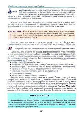 Українська література за .межами України
і/Ѵ Іван Багряний: «Мені не треба було нічого вигадувати. Життя товпилося в
дадЕО КаЗ моїй душі і виривалося, як Ніагара. Країну, про яку я писав, я любив, як
свою другу батьківщину, хоч і потрапив у неї невільником... Я не просто
писав, я — жив! І упивався тим життям, повтореним з такою страшною силою, що
перевищує силу реальності на багато разів»,
«Тигролови* написано в пригодницькому жанрі. Загалом у традиції укра­
їнської літератури цей жанр не був особливо популярний, а тому й недостатньо
розроблений. У той час Багряний виступав своєрідним новатором.
С у Д Ж е Н Н Я Юрій Шерех: Він «стверджує жанр українського пригодниць­
кого роману, українського всім своїм духом, усім спрямуванням,
усіма ідеями, почуттями, характерами, Цим він говорить нове слово в україн­
ському літературному процесі».
Інша річ, що митець ніяк не міг впливати на цей процес, як і брати в ньому
фактичну участь —його твори було заборонено в УРСР, що тривало до 1990-х років,
ЗОР Пригадайте, що таке пригодницький твір. Які пригодницькі романи ви знаєте?
Однак візьмемо до уваги, що роман І. Багряного за ідейно-стильовою струк­
турою вирізняється з-поміж подібних творів. Він не лише пригодницький, а й
містить усі ознаки індивідуального стилю письменника, на якому позначилося
ного неоромантичне світовідчуття. За стильовими ознаками це неоромантичний
пригодницький роман, У ньому:
▼
“Інтригуючий, динамічний сюжет;
• напружена фабула: читач постійно перебуває в емоційному напруженні:
• головний герой —романтична, сильна, мужня особистість, яка перемагає;
• проблема свободи людини, її боротьба за своє визволення;
• наскрізна гуманістична ідея перемоги добра над злом;
• промовиста символіка;
• зворушливий любовний мотив у сюжеті.
Звернімо увагу на інтригуючу зав’язку в романі: бачимо стрімкий потяг-
експрес, який мчить на Далекий Схід. Це вражаючий символічний образ, який
уособлює напружене, складне життя української людини у XX ст. У ньому терза­
ються роздумами про своє майбутнє звичайні люди, яких перетворено на безправ­
них зеків. З-поміж них засуджений на 25-літнє ув’язнення Григорій Многогріш­
ний. Він тікає з поїзда, як із жорстокої, занедбаної реальності, потрапляє на
живописний острівець у тайзі, що зветься Зеленим Клином, наче в мрію-казку.
консультація
Зелений Клин (або Зелена Україна) — південна частина Далекого Сходу, названа
так українськими поселенцями, які з початку XX ст, становили на цій території
більшість населення. До репресій 1930-х років українці провадили тут активне
суспільно-політичне й культурне життя.
190
 