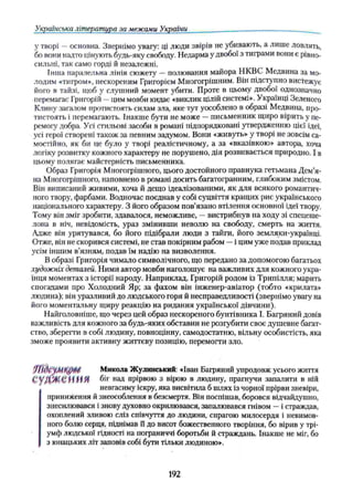 Українська література за межами України
у творі —основна. Звернімо увагу: ці люди звірів не убивають, а лише ловлять,
бо вони надто цінують будь-яку свободу. Недарма у двобої з тиграми вони є рівно­
сильні, так само горді й незалежні.
Інша паралельна лінія сюжету — полювання майора НКВС Медвина за мо­
лодим «тигром», нескореним Григорієм Многогрішним. Він підступно вистежує
його в тайзі, щоб у слушний момент убити. Проте в цьому двобої однозначно
перемагає Григорій —цим мовби кидає «виклик цілій системі». Українці Зеленого
Клину загалом протистоять силам зла, яке тут уособлено в образі Медвина, про­
тистоять і перемагають. Інакше бути не може —письменник щиро вірить у пе­
ремогу добра. Усі стильові засоби в романі підпорядковані утвердженню цієї ідеї,
усі герої створені також за певним задумом. Вони «живуть» у творі не зовсім са­
мостійно, як би це було у творі реалістичному, а за «вказівкою» автора, хоча
логіку розвитку кожного характеру не порушено, дія розвивається природно. І в
цьому полягає майстерність письменника.
Образ Григорія Многогрішного, цього достойного правнука гетьмана Дем’я-
на Многогрішного, наповнено в романі досить багатогранним, глибоким змістом.
Він виписаний живими, хоча й дещо ідеалізованими, як для всякого романтич­
ного твору, фарбами. Водночас поєднав у собі суцвіття кращих рис українського
національного характеру. З його образом пов’язано втілення основної ідеї твору.
Тому він зміг зробити, здавалося, неможливе, —вистрибнув на ходу зі спецеше-
лона в ніч, невідомість, ураз змінивши неволю на свободу, смерть на життя.
Адже він урятувався, бо його підібрали люди з тайги, його земляки-українці.
Отже, він не скорився системі, не став покірним рабом —і цим уже подав приклад
усім іншим в’язням, подав їм надію на визволення.
В образі Григорія чимало символічного, що передано за допомогою багатьох
художніх деталей. Ними автор мовби наголошує на важливих для кожного укра­
їнця моментах з історії народу. Наприклад, Григорій родом із Трипілля; марить
спогадами про Холодний Яр; за фахом він інженер-авіатор (тобто «крилата»
людина); він уразливий до людського горя й несправедливості (звернімо увагу на
його моментальну щиру реакцію на ридання української дівчини).
Найголовніше, що через цей образ нескореного бунтівника І. Багряний довів
важливість для кожного за будь-яких обставин не розгубити своє душевне багат­
ство, зберегти в собі людину, повноцінну, самодостатню, вільну особистість, яка
зможе проявити активну життєву позицію, перемогти зло.
Микола Жулинський: «Іван Багряний упродовж усього життя
С У Д Ж Е Н Н Я біг над прірвою з вірою в людину, прагнучи запалити в ній
невгасиму іскру, яка висвітила б шлях із чорної прірви зневіри,
приниження й знеособлення в безсмертя. Він поспішав, боровся відчайдушно,
знесилювався і знову духовно окрилювався, запалювався гнівом —і страждав,
охоплений зливою сліз співчуття до людини, спрагою милосердя і невимов­
ного болю серця, піднімав її до висот божественного творіння, бо вірив у трі­
умф людської гідності на пограниччі боротьби й страждань. Інакше не міг, бо
з юнацьких літ заповів собі бути тільки людиною».
192
 