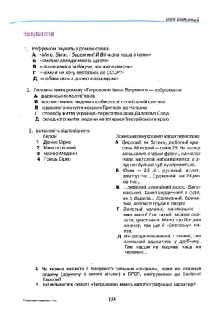 Іван Багряний
завдання
1. Р еф р ен о м звучать у романі слова
А «Ми є . Були. І будем м и! Й Вітчизна наша з нами»
Б «см іливі завж ди мають щастя»
В «ліпше вмирати біжучи, ніж жити гниючи»
Г «чому я не хочу вертатись д о СССР?»
Д «побавитись з долею в піджмурки»
2. Головн а тем а роману «Тигролови» Івана Багряного — зображ ення
А радянських політв’язнів
Б протистояння лю дини-особистості тоталітарній системі
В красивого почуття кохання Григорія до Наталки
Г сп особу життя українців-переселенців на Далекому Сході
Д складного життя людини на тлі краси Уссурійського краю
Зовнішня (внутрішня) характеристика
А Високий, як батько, д е б е л и й кр а ­
сень. М олодий —років 25. На ньому
військовий старий френч, на ногах
ічаги, на голові набакир кепка, а з-
під н е ї буйний чуб кучерявиться.
Б Ю нак — 25 літ, русявий, атлет,
авіатор тчк... Суджений на 25 р о ­
ків тчк...
В ...дебелий, спокійний голос. Бать­
ківський. Такий сердечний, а гуде,
як із барила... Крем езний, бр ова­
тий, волохаті груди в пазусі.
Г Золотий чоловік, гіантовщик —
яких мало! І от такий, можна ска­
зати, хрест несе. Мало, що Бог дав
жіночку, так ще й «їроплану» к и ­
нув.
Д Він дисциплінований, і точний, і не
схильний вдаватись у д р іб н и ц і.
Тим часом не м арнує часу на
теревені...
4. Чи можна вважати І. Багряного сильним чоловіком, адж е він покинув
родину (дружину з двома дітьми) в СРСР, емігрувавш и до Західної
Європи?
5. Які моменти в сюжеті «Тигроловів» мають автобіографічний характер?
3. Установіть відповідність
Герой
1 Д ен ис Сірко
2 Многогрішний
3 м айор Медвин
4 Гриць Сірко
7Українська література, 11 ьл. 193
 