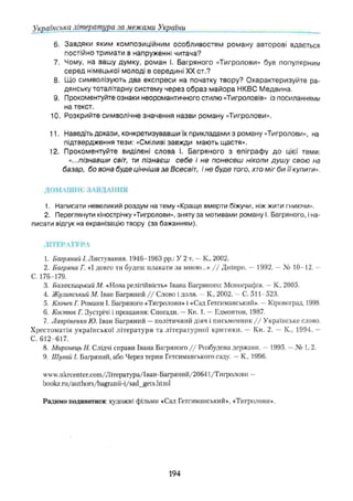 Українська література за межами України
6. Завдяки яким композиційним особливостям роману авторові вдається
постійно тримати в напруженні читача?
7. Чому, на вашу думку, роман І. Багряного «Тигролови» був популярним
сер ед німецької молоді в середині XX ст.?
8. Що символізують два експреси на початку твору? О характеризуйте ра­
дянську тоталітарну систему через образ м айора НКВС М едвина.
9. Прокоментуйте ознаки неоромантичного стилю «Тигроловів» із посиланнями
на текст.
10. Розкрийте символічне значення назви роману «Тигролови».
11. Наведіть докази, конкретизувавши їх прикладами з роману «Тигролови», на
підтвердження тези: «Сміливі завжди мають щастя».
12. Прокоментуйте виділені слова І. Багряного з епіграф у д о цієї теми:
«...пізнавши світ, ти пізнаєш себе і не понесеш ніколи душ у свою на
базар, бо вона буде цінніша за Всесвіт, і не буде того, хто міг би її купити».
ДОМ ЛІІІНЄ ЗА В Д А Н Н Я
1. Написати невеликий роздум на тему «Краще вмерти біжучи, ніж жити гниючи».
2. Переглянути кінострічку «Тигролови», зняту за мотивами роману І. Багряного, і на­
писати відгук на екранізацію твору (за бажанням).
ЛІТЕРАТУРА
1. Багряний /. Листування. 1946-1963 pp.: У 2 т. —К„ 2002.
2. Багряна Г. «1 довго ти будеш плакати за мною...» / / Дніпро. — 1992. — № 10-12. -
С. 176-179.
3. Балаклицький М. «Нова релігійність» Івана Багряного: Монографія. —К.. 2005.
4. Жулинський М. Іван Багряний / / Слово і доля. - К., 2002. —С. 511-523.
5. КлочекГ. Романи І. Багряного «Тигролови» і «Сад Гетсиманський». —Кіровоград, 1998.
6. Костюк Г. Зустрічі і прощання: Спогади. —Кн. 1. —Едмонтон, 1987.
7. Лаеріненко Ю. Іван Багряний —політичний діяч і письменник / / Українське слово.
Хрестоматія української літератури та літературної критики. — Кн. 2. — К., 1994. -
С. 612-617.
8. Миронець Я. Слідчі справи Івана Багряного / / Розбудова держави. - 1995. —№ 1,2.
9. Шугай І. Багряний, або Через терни Гетсиманського саду. —К., 1996.
ѵѵѵ.икгсеіЦег.сот/Література/Іван-Багряний/20641/Тигролови —
bookz.ru/authors/bagranii-i/sad_gets.html
Радимо подивитися: художні фільми «Сад Гетсиманський», «Тигролови».
194
 