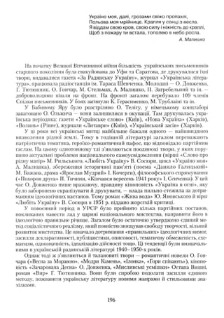 Україно м оя, далі, грозам и свіж о пропахлі,
П ольова м оя мрійнице. К рапля у сонці з весла.
Я віддам свою кров, свою силу і ніжність д о краплі,
Щ об з пож ару ти встала, топ олею в н ебо росла.
А. Малишко
На початку Великої Вітчизняної війни більшість українських письменників
старшого покоління була евакуйована до Уфи та Саратова, де друкувалися їхні
твори, видавалися газета «За Радянську Україну», журнал «Українська літера­
тура», працювала радіостанція ім. Тараса Ш евченка. М олодші — О. Довженко,
Г. Тютюнник, О. Гончар, М. Стельмах, А. Малишко, П. Загребельний та ін. —
добровольцями пішли на фронт. На фронті загалом перебувало 109 членів
Спілки письменників. У боях загинули К. Герасименко, М. Трублаїні та ін.
У Бабиному Яру було розстріляно О. Телігу, у німецькому концтаборі
закатовано О. Ольжича — вони залиш илися в окупації. Там друкувалась укра­
їнська періодика: газети «Українське слово» (Київ), «Нова Україна» (Харків),
«Волинь» (Рівне), журнали «Литаври» (Київ), «Український засів» (Харків).
У ці роки всі українські митці найбільше бажали одного — найшвидшого
визволення рідної землі. Тому в тодіш ній літературі загалом переважають
патріотична тематика, героїко-романтичннй пафос, що відповідало партійним
гаслам. На цьому однотонному тлі з'являю ться поодинокі твори, у яких пору­
шено актуальні проблеми національного самоусвідомлення (вірш і «Слово про
рідну матір» М. Рильського, «Любіть Україну» В. Сосюри, цикл «Україно моя»
А. М алиш ка), збереж ення історичної пам’яті (поема «Д анило Галицький»
М. Бажана, драма «Ярослав Мудрий» І. Кочерги), філософського спрямування
(«Похорон друга» П. Тичини, «Кінчався вересень 1941 року» І. Сенченка). У цей
час О. Довженко пише вражаючу, правдиву кіноповість «Україна в огні», яку
було заборонено екранізувати й друкувати, — влада пильно стежила за дотри­
манням ідеологічних настанов. Тому роман «Ж ива вода» Ю. Яновського й вірш
«Любіть Україну» В. Сосюри в 1951 р. піддано жорсткій критиці.
У повоєнний період в У РС Р було прийнято кілька партійних постанов,
покликаних навести лад у царині національного мистецтва, направити його в
ідеологічно правильне річище. Загалом було остаточно утверджено єдиний ме­
тод соціалістичного реалізму, який повністю знищував свободу творчості, вільний
розвиток мистецтва. Це означало дотримання «правильних» ідеологічних вимог,
засилля декларативності, публіцистики, описовості, тематичну обмеженість, схе­
матизм, однозначність, ідеалізацію дійсності тощо. Ці тенденції були визначаль­
ними в українській радянській літературі 1940-1950-х років.
Однак годі ж з’являються й талановиті твори — романтичні новели О. Гон­
чара («Весна за Моравою», «Модри Камень», «Ілонка», «Гори співають»), кінопо­
вість «Зачарована Десна» О. Довженка, «Мисливські усмішки» Остапа Вишні,
роман «Вир» Г. Тютюнника. Вони були спробою подолати засилля єдиного
методу, пожвавити українську літературу новими жанрами й стильовими зна­
хідками.
196
 