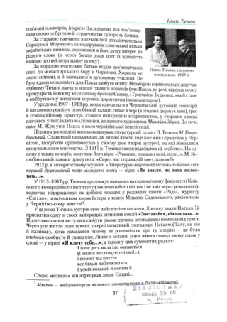 пов'язані з матір'ю, Марією Василівною, яка пом'якшу­
вала своєю добротою й сердечністю суворість батька
За старанне навчання в початковій школі вчителька
Серафима Морачевська подарувала хлопчикові кілька
українських книжок, заронивши в його душу інтерес до
рідного слова (а через багато років поет із вдячністю
напише про неї зворушливу поему).
За порадою вчительки батько віддав дев’
ятирічного
сина до монастирського хору в Чернігові. Хористи не
лигне співали, а й навчалися в духовному училищі. Це
була єдина можливість для Павла здобути освіту. Незабаром керівникхорудоручав
здібному Тичині павчаї и нотної грамоти новачків (так Павло,до речі, відкрив нотну
премудрість і своєму молодшому братові Євгену, і Григорієві Верьовці, який стане
в майбутньому видатним хоровим диригентом і композитором).
Упродовж 1907 -1913 pp. юнак навчається в Чернігівській духовній семінарії
й натхненно реалізує різнобічний талант: співає вхорі (а згодом ідиригує ним), грає
в семінаріиному оркестрі, ставши найкращим кларнетистом, у старших класах
навчався у викладача малювання, видатного художника Михайла Жука. До речі,
саме М. Жук увів Павла в коло чернігівської інтелігенції.
Першим розгледів і високо поцінував літературний талант П. Тичини М. Коцю­
бинський. Славетний письменник, як ви пам’ятаєте, тоді вже жив і працював у Чер­
нігові, щосуботи організовував у своєму домі творчі зустрічі, па які збиралися
шанувальники мистецтва. З 1911 р. Тичина також відвідував ці «суботи». На од­
ному з таких вечорів, почувши його вірш «Розкажи, розкажи мені, поле...», М. Ко­
цюбинський заявив присутнім: «Серед нас справжній поет, панове!»
1912 р. в авторитетному журналі «Літературно-науковий вісник» побачив світ
перший друкований твір молодого поета — вірпі «Ви знаєте, як липа шелес­
тить...».
У 1913-1917 pp. Тичина продовжує навчання на економічномуфакультеті Київ­
ського комерційного інституту (закінчити його він так і не зміг через революцію),
водночас підпрацьовує на дрібних посадах у редакціях газети «Рада», журналу
«Світло», помічником хормейстера в театрі Миколи Садовського, рахівником
у Чернігівському земстві1.
У ці роки Тичина зустрів своє найсвітліше кохання. Дівчину звали Наталя. їй
присвятив одну зі своїх найкращих інтимних поезій «Зоставайся, ніч настала...».
Проте закоханим не судилося бути разом: дівчина несподівано померла від сухот.
Через усе життя ноет проніс у серці щемливий спогад про Наталю ( 1алу, як він
її називав), хоча намагався нікому не розповідати про ту історію — це було
глибоко особисте й священне. Лише в останні роки життя спогад знову ожив у
слові —у вірші «Я кличу тебе...», а також у цих сумовитих рядках.
1наче десь мила іде, озивається
(і знов я заплющую очі свої...),
і шелест від плаття
все більш наближається,
і усміх коханої, й погляд її...
Слово «кохана» він адресував лише Наталі...
1Земство — виборчий орган місцевогосамоврядува$дя,дРлсшсьіШґШ^рії.
, р ї В Л 1 и •
! V
- -- •
•
Павло Тичина
17 !
■ ц й ш а
Павло Тичина з першою
вчителькою. 1930р.
 