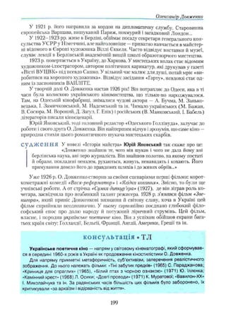 Олександр Довженки
У 1921 р. його направили за кордон на дипломатичну службу. Старовинна
європейська Варшава, вишуканий Париж, похмурий і загадковий Лондон...
У 1922-1923 pp. живе в Берліні, обіймає посаду секретаря генерального кон­
сульства УСРР у Німеччині, але найголовніше —приватно навчається в майстер­
ні відомого в Європі художника Віллі Єккеля. Часто відвідує виставки й музеї,
слухає лекції в Берлінській академічній вищій школі образотворчого мистецтва.
1923 р. повертається в Україну, до Харкова. У мистецьких колах стає відомим
художником-ілюстратором, автором політичних карикатур, які друкував у газеті
«Вісті ВУ ЦВК» під псевдо Сашко. У вільний час малює для душі, потай мріє «ви­
робитися на хорошого художника». Відвідує засідання «Гарту», невдовзі стає од­
ним із засновників ВАПЛІТЕ.
У творчій долі О. Довженка настав 1926 рік! Він потрапляє до Одеси, яка в ті
часи була колискою українського кіномистецтва, що тільки-но народжувалося.
Там, на Одеській кінофабриці, знімалися чудові актори — А. Бѵчма, М. Занько-
вецька, І. Замичковський, М. Надемський та ін. Чимало українських (М. Бажан,
В. Сосюра, М. Вороний, Д. Загул, Г. Епік) іросійських (В. Маяковський, І. Бабель)
літераторів писали кіносценарії.
Юрій Яновський, тоді головний редактор «Одеського Голлівуда», залучає до
роботи і свого друга О. Довженка. Він найпершим відчув і зрозумів, що саме кіно —
природна стихія цього романтичного шукача мистецьких скарбів.
С у Д Ж е Н Н Я У новелі «Історія майстра» Юрій Яновський так скаже про це:
«Довженко знайшов те, чого він шукав і чого не дала йому ані
берлінська наука, ані перо журналіста. Він знайшов полотно, на якому постаті
й образи, покладені пензлем, рухаються, живуть, ненавидять і кохають. Його
прямування довело його до правдивих шляхів і до живих обріїв...»
Уже 1926 р. О. Довженко створив за своїми сценаріями перші фільми: корот­
кометражні комедії «Вася-реформатор» і «ЯЛдка кохання». Звісно, то були ще
учнівські роботи. А от стрічка «Сумка дипкур’
єра» (1927), де він зіграв роль ко­
чегара, засвідчила про неабиякий талант режисера. 1928 р. з’явився фільм «Зве-
нигора», який приніс Довженкові визнання й світову славу, хоча в Україні цей
фільм сприйняли неоднозначно. У ньому гармонійно поєднано глибокий філо­
софський епос про долю народу й потужний ліричний струмінь. Цей фільм,
власне, і породив українське поетичне кіно. Він з успіхом обійшов екрани бага­
тьох країн світу: Голландії, Бельгії, Франції, Англії, Америки, Греції та ін.
консультація • TJI
Українське поетичне кіно — напрям у світовому кінематографі, який сформував­
ся в середині 1960-х років в Україні як продовження кіностилістики О. Довженка.
Для напряму прикметні метафоричність, суб’єктивізм, заперечення реалістичного
зображення. До нього належать фільми: «Тіні забутих предків» (1965) С. Параджанова;
«Криниця для спраглих» (1965), «Білий птах з чорною ознакою» (1971) Ю. Іллєнка;
«Камінний хрест» (1968) Л. Осики; «Довгі проводи» (1971) К. Муратової; «Вавилон-ХХ»
І. Миколайчука та ін. За радянських часів більшість цих фільмів було заборонено, їх
критикували «за архаїзм і відірваність від життя».
199
 