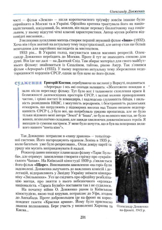 Олександр Довженко
чості — фільм «Земля» — після короткочасного тріумфу зовсім інакше було
сприйнято в Москві та в Україні. Офіційна критика трактувала його як націо­
налістичний, шкідливий, бо, мовляв, він надає перевагу біологічному над соціа­
льним, у ньому відсутні чіткі класові характеристики. Автор мусив робити від­
повідні висновки...
З великими зусиллями митець створює перший звуковий фільм «Іван» (1932).
Хоча він і був знятий на актуальну тему індустріалізації, але автор став ще більш
невгодним для партійних наглядачів за мистецтвом.
1933 рік... В Україні голод, насувається хвиля масових репресій. О лек­
сандр Довженко переїздить до Москви. Проте й тут не знаходить спокою для
душі. Він їде ще далі —на Далекий Схід. Там збирає матеріал для свого майбут­
нього фільму: знайомиться із Сахаліном, тайгою, рікою Амур. Так з’явився
фільм «Аероград» (1935). У ньому порушено актуальну тему збереження недо­
торканності кордонів СРСР, однак це був наче не його фільм.
СУ А Ж Є Н К • Григорій Костюк. перебуваючи на засланні у Воркуті, подивиться
«Аероград» і ось які спогади залишить: «Збентежено покидав я '
І
залю після перегляду фільму. Тут було все: і талановите охоплення краси й
безмежності далекосхідних просторів СРСР, і залізні колони прикордонних
частин, і грізні постаті їх командирів, і надлюдська слухняність бійців, і пиль­
ність розвідників НКВС, і могутність аеродромів, і безстрашність радянських
ескадриль, що патрулюють у підхмарних висотах над Тихим океаном недотор­
канність СРСР (...) було все, що потребувала урядова пропаганда, але не було
І
тільки відомого мені автора “Землі" й “Івана”, не було великого мистця, не було
живих, психологічно складних, але завжди хвилюючих довженківських героїв. Я
виходив із сумним настроєм. У мене було почуття, що я був на похоронах вели­
кого нашого “поета кіно’’».
Так Довженко потрапляє в «пащу дракона» —тоталітар­
ної системи. Його нагороджують орденом Леніна в 1935 р„
коли багатьох уже було репресовано... Отож довіру партії та
уряду він мусить виправдовувати й надалі.
Режисер давно виношує плани щодо фільму «Тарас Буль­
ба», але отримує замовлення створити стрічку про «україн­
ського Чапая». На Київській кіностудії 1939 р. з’являється
його фільм «Щорс». Виконанням замовлення «на горі» були
задоволені. Довженка залучають до важливих комісій і де­
легацій, відправляють у Західну Україну знімати кінохро­
ніку «Звільнення». Усе це свідчить про офіційну реабіліта­
цію митця, про зняття з нього небезпечного «ярлика»
націоналіста. «Тараса Бульбу» поставити так і не судилося.
На початку війни О. Довженко разом із Київською
кіностудією, якою тоді керував, потрапляє до Уфи, згодом
до Ашхабада. Проте добровольцем іде на фронт як корес­
пондент газети «Красная армия». Йому було присвоєно
звання полковника. Бере участь у визволенні Харкова та
Києва...
Олександр Довженко
на фронті. 1943 р.
201
 