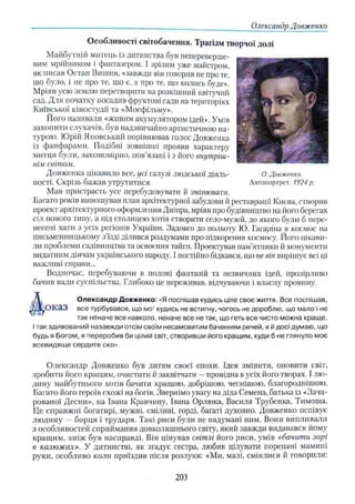 Олександр Довженко
Особливості світобачення. Трагізм творчої долі
Майбутній митець із дитинства був непереверше-
ним мрійником і фантазером. І зрілим уже майстром,
як писав Остап Вишня, «завжди він говорив не про те,
що було, і не про те, що є, а про те, що колись буде».
Мріяв усю землю перетворити на розкішний квітучий
сад. Для початку посадив фруктові сади на територіях
Київської кіностудії та «Мосфільму».
Його називали «живим акумулятором ідей». Умів
захопити слухачів, був надзвичайно артистичною на­
турою. Юрій Яновський порівнював голос Довженка
із фанфарами. Подібні зовнішні прояви характеру
митця були, закономірно, пов’язані і з його внутріш­
нім світом.
Довженка цікавило все, усі галузі людської діяль- О. Довженко.
ності. Скрізь бажав утрутитися. Автопортрет. 1924 р.
Мав пристрасть усе перебудовувати й змінювати.
Багато років виношував план архітектурної забудови й реставрації Києва, створив
проект архітектурного оформлення Дніпра, мріяв про будівництво на його берегах
сіл нового типу, а під столицею хотів створити село-музей, до якого були б пере­
несені хати з усіх регіонів України. Задовго до польоту Ю. Гагаріна в космос на
письменницькому з’їзді ділився роздумами про підкорення космосу. Його цікави­
ли проблеми садівництва та освоєння тайги. Проектував пам’ятники й монументи
видатним діячам українського народу. І постійно бідкався, що не він вирішує всі ці
важливі справи...
Водночас, перебуваючи в полоні фантазій та незвичних ідей, прозірливо
бачив вади суспільства. Глибоко це переживав, відчуваючи і власну провину.
Д О лексан др Довженко: «Я поспішав кудись ціле своє життя. Все поспішав,
7/іоказ все турбувався, що мо’ кудись не встигну, чогось не дороблю, що мало і не
так неначе все навколо, неначе все не так, що геть все чисто можна краще.
Ітак здивований назавжди отсім своїм несамовитим баченням речей, я й досі думаю, що
будь я Богом, я переробив би цілий світ, створивши його кращим, куди б не глянуло моє
всевидящ е сердите око».
Олександр Довженко був дитям своєї епохи. Ідея змінити, оновити світ,
зробити його кращим, очистити й заквітчати —провідна в усіх його творах. І лю­
дину майбутнього хотів бачити кращою, добрішою, чеснішою, благороднішою.
Багато його героїв схожі на богів. Звернімо увагу на діда Семена, батька із «Зача­
рованої Десни», на Івана Кравчину, Івана Орлюка, Василя Трубенка, Тимоша.
Це справжні богатирі, мужні, сміливі, горді, багаті духовно. Довженко оспівує
людину — борця і трударя. Такі риси були не надумані ним. Вони випливали
з особливостей сприймання довколишнього світу, який завжди видавався йому
кращим, аніж був насправді. Він цінував світлі його риси, умів «бачити зорі
в калюжах». У дитинстві, як згадує сестра, любив цілувати порепані мамині
руки, особливо коли приїздив після розлуки: «Ми, малі, сміялися й говорили:
203
 