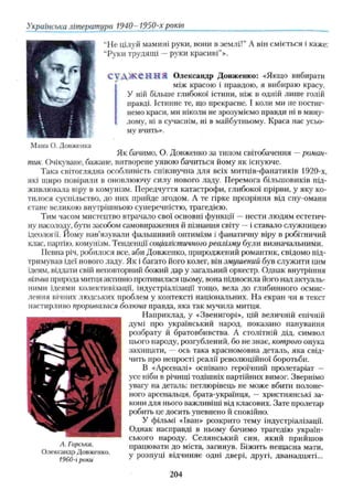Українська література 1940- 1950-х років
“Не цілуй мамині руки, вони в землі!” А він сміється і каже:
“Руки трудящі —руки красиві”».
С у Д Ж С Н Н Я Олександр Довженко: «Якщо вибирати
між красою і правдою, я вибираю красу.
У ній більше глибокої істини, ніж в одній лише голій
правді. Істинне тс, що прекрасне. І коли ми не постиг­
немо краси, ми ніколи не зрозуміємо правди ні в мину­
лому, ні в сучаснім, ні в майбутньому. Краса нас усьо­
му вчить».
Мама О. Довженка
Як бачимо, О. Довженко за типом світобачення —роман­
тик. Очікуване, бажане, витворене уявою бачиться йому як існуюче.
Така світоглядна особливість співзвучна для всіх митців-фанатиків 1920-х,
які щиро повірили в оновлюючу силу нового ладу. Перемога більшовиків під­
живлювала віру в комунізм. Передчуття катастрофи, глибокої прірви, у яку ко­
тилося суспільство, до них прийде згодом. А те гірке прозріння від сну-омани
стане великою внутрішньою суперечністю, трагедією.
Тим часом мистецтво втрачало свої основні функції —нести людям естетич­
ну насолоду, бути засобом самовираження й пізнання світу —і ставало служницею
ідеології. Йому нав’язували фальшивий оптимізм і фанатичну віру в робітничий
клас, партію, комунізм. Тенденції соціалістичного реалізму були визначальними.
Певна річ, робилося все, аби Довженко, природжений романтик, свідомо під­
гримував ідеї нового ладу. Як і багато його колег, він змушений був служити цим
ідеям, віддати свій неповторний божий дар у загальний оркестр. Однак внутрішня
вільна природа митця активно противилася цьому, вона підносила його над актуаль­
ними ідеями колективізації, індустріалізації тощо, вела до глибинного осмис­
лення вічних людських проблем у контексті національних. На екран чи в текст
настирливо проривалася болюча правда, яка так мучила митця.
Наприклад, у «Звенигорі», цій величній епічній
думі про український народ, показано панування
розбрату й братовбивства. А столітній дід, символ
цього народу, розгублений, бо не знає, котрого онука
захищати, — ось така красномовна деталь, яка свід­
чить про непрості реалії революційної боротьби.
В «Арсеналі» оспівано героїчний пролетаріат —
усе ніби в річищі тодішніх партійних вимог. Звернімо
увагу на деталь: петлюрівець не може вбити полоне­
ного арсенальця, брага-українця, — християнські за­
кони для нього важливіші від класових. Зате пролетар
робить це досить упевнено й спокійно.
У фільмі «Іван» розкрито тему індустріалізації.
Однак насправді в ньому бачимо трагедію україн­
ського народу. Селянський син, який прийшов
А. Горська. працювати до міста, загинув. Біжить нещасна мати,
лександр Довженко. у розпуці відчиняє одні двері, другі, дванадцяті...
/ у о и - 1 pO K U
204
 
