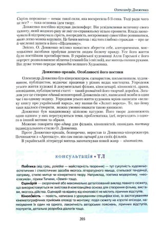 Олександр Довженко
Скрізь порожньо —немає такої сили, яка воскресила б її сина. Тоді ради чого
це все? —така основна ідея твору.
Довженко постійно відчував дискомфорт. Він усвідомлював величину свого
таланту, який жодного разу не зміг по-справжньому вільно проявити. Влада заохо­
чувала й підтримувала сірість, посередність, неспроможну самостійно розвиватися,
якою легко можна керувати. Це бачив митець і від того глибоко страждав —про не
й численні записи в його «Щоденнику».
Звісно, О. Довженко всіляко намаггвся зберегти себе, алегоричними, мис­
тецькими засобами пробував донести людям болючу правду. Усе його життя
було постійним протиборством. В української художниці Алли Горської є його
портрет: розполовинене обличчя (темний бік ісвітлий), яке митець охопив руками.
Він дуже точно передає трагедію великого Художника.
Довженко-прозаїк. Особливості його поетики
Олександр Довженко був кінорежисером, сценаристом, письменником, худож­
ником, публіцистом, водночас працював у різних видах мистецтва. Упродовж
усього життя художні й документальні фільми, кіносценарії, кіноповісті, драми,
оповідання, публіцистичні статті - такий розмаїтий його творчий доробок. Зага­
лом усе це створює єдиний неповторний Довженків світ, написаний мовби в один
час і на одному подиху. Упродовж усього життя художник мріяв написати «вели­
ку книгу про український народ», яку назвав би «Золоті ворота». Те, що йому
таки вдалося створити, можна умовно вважати такою книжкою.
Довженко був навдивовижу цілісною натурою. Його твори доповнюють
один одного: у них перег укуються теми, проблематика, ідеї, переходять з одно­
го в інший мотиви та образи.
Можемо говорити про єдину для фільмів, кіноповістей, оповідань поетику
індивідуального стилю О. Довженка.
Проте Довженко-ирозаїк, безперечно, виростав із Довженка-кінорежнсера.
Починаючи з «Арсеналу», він сам писав сценарії для своїх фільмів.
В українській літературі митець започаткував новий жанр - кіноповість.
консультація • ТЛ
П оётика (від грец. poietike — майстерність творення) — тут сукупність художньо-
естетичних і стилістичних засобів якогось літературного явища, стильової тенденції,
напряму, стилю митця чи конкретного твору. Наприклад, поетика модернізму, «нео­
класиків», лірики Тичини, «Землі» тощо.
Сценарій — скорочений або максимально деталізований виклад певного сюжету,
що використовується як змістова й композиційна основа для створення фільму, виста­
ви, якогось дійства. Сценарій на відміну від кіноповісті не містить ліричних відступів.
Кінопбвість — повість, написана з урахуванням специфіки кіно, із застосуванням
кінематографічних прийомів оповіді та монтажу: поділ сюжету на короткі епізоди, на­
низування їх один на одного, лаконічність авторських пояснень, ліричних відступів,
портретів, детальна розробка діалогів тощо.
205
 