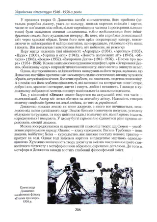 Українська література 1940-1950-х років
У прозових творах О. Довженка засоби кіномистецтва, його прийоми (де­
тальна розробка діалогу, увага до кольору, монтаж окремих епізодів і картин,
часом не пов’язаних між собою, вільне переміщення часових і просторових площин
тощо) були складовою поетики письменника, тобто особливостями його індиві­
дуального стилю, його художнього почерку. Як поет, він сприймав довколишній
світ через художні образи, бачив його наче крізь операторську камеру, вихоп­
люючи те найяскравіше й найприкметніше, що передавало, утілювало суть явищ
і понять. Він пов’язував і компонував його, оте побачене, як режисер.
Перу митця належать такі кіноповісті: «Аероград» (1934), «Арсенал» (1935),
«Щорс» (1936), «Україна в огні» (1943), «Повість полум’яних літ» (1945), «Мі­
чурін» (1946), «Земля» (1952), «Зачарована Десна» (1942-1956), «Поема про мо­
ре» (1954-1956). Кожна з них має свою художню специфіку і,крім «Зачарованої Дес­
ни», обов’язкову «дозу» соцреалістичного компоненту, якого митець оминути не міг.
Однак, відсторонившись од ідеологічних нашарувань на його творах, зауважмо, що
Довженко постійно притягає нас насамперед силою естетичного впливу художніх
образів, актуалізацією вічних, болючих проблем, які хвилюють людство споконвіку.
А з-поміж них його особливо цікавлять ті, які засновані на контрастах: нове і старе,
добро і зло, красиве і потворне, життя і смерть, любов і ненависть. І завжди в ху­
дожньому зображенні митець поєднує національне із загальнолюдським.
Так, у кіноповісті «Земля»- сюжет базується на актуальній темі тих часів —
колективізації. Автор міг легко збитися на звичайну агітку. Натомість створив
величну симфонію буття на землі людини, до того ж української.
Довженко показав землю як вічне джерело, з якого все починається, неза­
лежно від зміни суспільного ладу. Землю бачимо і сонячного полудня, устелену
яблуками та грушами, і в пору цвітіння садів, і в місячну ніч. на ній орють і садять,
народжуються і вмирають. У цьому бутті гармонійно єднаються різні прояви пе­
реживань, емоцій людини.
Можна зосереджуватися на промовистій символіці твору: дід Семен —уособ­
лення українського народу; Опанас —класу середняків; Василь Трубенко —нова
людина, майбутнє; Хома —куркульство, яке заважає поступу нового; трактор —
прогрес на селі. Однак тоді загальна картина виглядатиме мертвою, однопло-
щинною. Художню викінченість твору досягнуто вмілим поєднанням цього сим­
волічного підтексту з метафоричними образами, окремими деталями. До того ж
метафора в Довженка завжди містить глибокий філософський зміст.
Олександр
Довженко
на зйомках фільму
«Поема про море».
1956р.
206
 