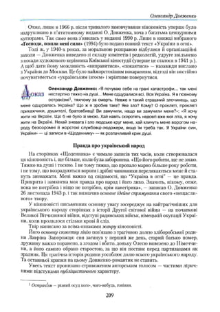 Олександр Довженко
Отже, лише із 1966 р. після тривалого замовчування кіноповість уперше було
надруковано в п’ятитомному виданні О. Довженка, хоча з багатьма цензурними
купюрами. Так само вона з’явилась у виданні 1990 р. Лише в книжці вибраного
«Господи, пошли мені сили» (1994) було подано повний текст «України в огні».
Тоді ж, у 1940-х роках, за моральною розправою відбулися й організаційні
заходи —Довженка виведено зі складу комітетів і редколегій, удруге звільнено
з посади художнього керівника Київської кіностудії (уперше це сталося в 1941 p.).
А щоб дати йому можливість «виправитися», «покаятися» —назавжди вислано
з України до Москви. Це було найжорстокішим покаранням, відтоді він пос тійно
почуватиметься «українським ізгоєм» і мріятиме повернутися.
Д Олександр Довженко: .«Я почуваю себе на грані катастрофи... так мені
у Х ОК'Л'Л нестерпно тяжко на душі... Мене одцуралися всі. Вся Україна. Я в повному
■ ' остракізмі1, тяжчому за смерть. Невже я такий страшний злочинець, що
мене одцуралась Україна? Що ж я зробив таке? Яке зло? Кому? О прокляті, прокляті
прикажчики, душителі, братовбивці! Ви замучили, нащо ви замучили мене?»; «Я хочу
жити на Вкраїні. Що б не було зі мною. Хай навіть скоротять недовгі вже мої літа, я хочу
жити на Вкраїні. Нехай зневага і зло людське круг мене, хай кличуть мене ворогом на­
роду безсоромні й жорстокі службовці-людожери, якщо їм треба так. Я України син,
України» — ці записи в «Щоденнику» — як розпачливий крик душі.
Правда про український народ
На сторінках «Щоденника» є чимало записів тих часів, коли створювалася
ця кіноповість і, ще більше, коли була заборонена. «Що його робити, ще не знаю.
Тяжко на душі і тоскно. І не тому тяжко, що пропало марно більше року роботи,
і не тому, що возрадуються вороги і дрібні чиновники перелякаються мене й ста­
нуть зневажати. Мені важко од свідомості, що “Україна в огні” — це правда.
Прикрита і замкнена моя правда про народ і його лихо. Значить, нікому, отже,
вона не потрібна і ніщо не потрібно, крім панегірика», —записав О. Довженко
26 листопада 1943 р. і так визначив основне ідейне спрямування свого «нещасли­
вого» твору.
У кіноповісті письменник основну увагу зосереджує на найтрагічніших для
українського народу сторінках з історії Другої світової війни — на початкові
Великої Вітчизняної війни, відступі радянських військ, німецькій окупації Украї­
ни, коли пролилося стільки крові й сліз.
Твір написано за всіма ознаками жанру кіноповісті.
Його основну сюжетну лінію пов’язано з трагічною долею хліборобської роди­
ни Лавріна Запорожця: син загинув у перший же день, старий батько помер,
дружину важко поранено, а згодом і вбито, доньку Олесю вивезено до Німеччи­
ни, а його самого обрано старостою, за що він постане перед партизанами як
зрадник. Ця трагічна історія родини уособлює долю всього українського народу.
Та останньої крапки на цьому Довженко-романтик не ставить.
Увесь текст пронизано стривоженим авторським голосом —частими лірич­
ними відступами публіцистичного характеру.
1Остракіїм — різний осуд кого-, чого-небудь, гоніння,
209
 