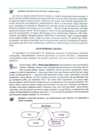Олександр Довженко
Знайдіть свідчення про це в його «Щоденнику».
Ж
До того ж лірико-романтичний струмінь у сюжеті автор віртуозно поєднує з
невід’ємною для його кіностилістики публіцистичністю. Цей струмінь пов’язано
зі зворушливою історією Олесі іі Василя, яка надає всій оповіді ліричності, по­
силює відчуття достовірності зображуваного. Вона в композиції твору виконує
роль своєрідного кільцевого обрамлення: закохані знову зустрічаються у фіналі.
Назвати ж фінал щасливим усе ж не можна —Василь знову іде воювати, але вже
визволяти рідну землю. Хоча Україна у творі постає зруйнованою, але нескоре­
ною, бо нескореним є її народ. Командир загону підбадьорює Христю: «Все про­
ходить, і це пройде. Знищимо ворога, забудеться і ненависть, і горе, і знову розцвіте
земля наша в добрі і згоді». Адже в це саме, попри все, вірить і О. Довженко. Най­
головніше. що він в атмосфері засилля радянської ідеології виокремив Україну,
заговорив про неї й про національні проблеми стривоженим голосом відданого
сина.
«ЗАЧАРОВАНА ДЕСНА»
У преамбулі до кіноповісті О. Довженко причину її написання пояснює
спогадами, викликаними «довгою розлукою із землею батьків» і бажанням
«усвідомити свою природу на ранній досвітній зорі коло самих її первісних
джерел».
$
9 листопада 1946 р. Олександр Довженко признавався в листі до матері й
акт сестри: «Правда, похвастатись на добре вельми все життя я не можу. Життя
моє не дуже добре, трудне і невеселе. Проте до всього привикають люди,
привик і я терпіти помаленьку... пишу одну повість про діда, батька, матір і про все, одне
слово, сосницьке життя, — ще коли я був маленьким, мамо, у вас і щасливим, коли дід
казав мені: “Цить, Сашко, не плач, поїдемо на сінокіс, да накосимо сіна, да наберем ягід,
да наловимо риби, да наваримо каші”. Про всяке таке старовинне, що щезло вже,
минуло давно і ніколи нікому не вернеться, як не вертаються літа, ще хочу написати, Чо­
мусь я часто, коли не щодня, згадую про Сосницю і про вас усіх, особливо про батька і
про Вас, моя рідна старенька мамо. Очевидно тому, що й сам уже сивий, і день мій ве­
чоріє вже, і хоч не гнеться ще спина і ходжу ще рівно я, як дід Семен, оглядуватися став
назад, почав визирати в холодне чуже вікно —а чи не пливуть до мене в гості молоді літа
деснянською водою на дубах. Ні, не пливуть».
тДоберіть цитатний матеріал, що характеризує діда Семена за поданими в
схемі ознаками.
211
 
