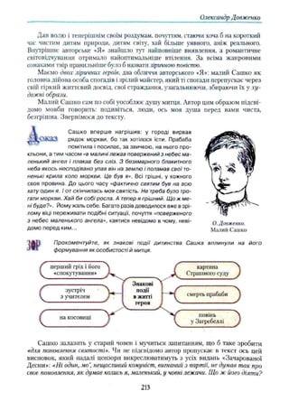 Олександр Довженко
Дав волю і теперішнім своїм роздумам, почуттям, стаючи хоча б на короткий
час чистим Дитям природи, дитям світу, хай більше уявного, аніж реального.
Внутрішнє авторське «Я» знайшло тут найповніше виявлення, а романтичне
світовідчування отримало найоптнмальніше втілення. За всіма жанровими
ознаками твір правильніше було б назвати ліричною повістю.
Маємо двох ліричних героїв, два обличчя авторського *Я»: малий Сашко як
головна дійова особа спогадів і зрілий майстер, який ті спогади перепускає через
свій гіркий життєвий досвід, свої страждання, узагальнюючи, збираючи їх у х у ­
дожні образи.
Малий Сашко сам по собі уособлює душу митця. Автор цим образом підсві­
домо мовби говорить: подивіться, люди, ось моя душа перед вами чиста,
безгрішна. Звернімося до тексту.
Сашко вперше нагрішив: у городі вирвав
рядок моркви, бо так хотілося їсти. Прабаба
помітила і посилає, за звичкою, на нього про­
кльони, а тим часом «в малині лежав повержений з небес ма­
ленький ангел і плакав без сліз. З безхмарного блакитного
неба якось несподівано упав він на землю і поламав свої то­
ненькі крила коло моркви. Це був я». Всі грішні, у кожного
своя провина. До цього часу «фактично святим був на всю
хату один я. І от скінчилась моя святість. Не треба було тро-
гати моркви. Хай би собі росла. А тепер я грішний. Що ж ме­
ні буде?». Йому жаль себе. Багато разів доводилося вже в зрі­
лому віці переживати подібні ситуації, почуття «поверженого
з небес маленького ангела», каятися невідомо в чому, неві­
домо перед ким...
О. Довженко.
Малий Сашко
Прокоментуйте, як знакові події дитинства Сашка вплинули на його
формування як особистості й митця.
С
с
перший гріх і його
«спокутування»
зустріч
з учителем
на косовиці
Знакові
події
в житті
героя
X
К
картина
Страшного суду
смерть прабаби
повінь
у Загребеллі
J
З
З
Сашко залазить у старий човен і мучиться запитанням, що б таке зробити
«для поновлення святості». Чи не підсвідомо автор пропускає в текст ось цей
висновок, який надалі цензори викреслюватимуть з усіх видань «Зачарованої
Десни»: «Ні один, мо  нещасливий