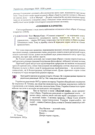 ріальне й невидиме духовне), абсолютизуємо щось одне, відкидаючи при цьому
інше. Тому й поетскаже трохи згодом (у збірці «Замість сонетів іоктав»): «Молюсь
не самому Духу та й не Матерії. - До речі: соціалізм без музики ніякими гарма­
тами не встановити» (звернімо увагу': геніально точне визначення першопричин
майбутньої катастрофи тоталітарної комуністичної системи).
«СОНЯШНІ КЛАРНЕТИ»
Світосприймання і стиль поета найповніше втілилися в його збірці «Соняшні
кларнети» (1918).
СУД ЖСI IНЯ Поет Василь Стус: «“Соняшні кларнети” —це переважно книга
' передчуття сподіваного щастя, передчуття, яке так і не
справдилося, - лірика 1917 року і перед нею. І це чи не єдина зі збірок на рівні
Тичининого генія. Тому в доробку поета їй відведено перше місце не тільки
хронологічно».
Тут тонко передано враження, переживання молодої, сильної, красивої людини,
яка допитливими, здивованими очима захоплено ловить кожен ритмічний порух,
кожен сонячний спалах, кожен мелодійний звук довколишнього світу-оркестру,
людини, яка мріє про любов і щастя.
Як Усесвіт єдиний, цілісний, так і кожен вірш збірки: у ньому переплітаються,
виблискують різними гранями й відтінками філософські, пейзажні, інтимні мотиви.
Ліричний герой милується одухотвореною природою як виявом несказанної
краси й гармонії світу, співає гімн коханню як найвищому злетові людського щастя.
Нерідко пульсує в його слові й громадянська проблематика —чи асоціативно-
символічно, чи й безпосередньо, публіцистично. Душа ліричного героя співає
в передчутті чз'да воскресіння рідного народу.
А І) Пригадайте вивчене на уроках історії в 10 класі. Як і з якими ідеями перемогла
J VI українська революція 1917p.? Як і чому вона загинула?
Українська революція 1917 р. принесла народу України обнадійливі сподівання.
Це переконує П. Тичину, що людство оновлюється, починає керуватися любов’ю
і прощенням, а не гнівом, помстою, насильством. Отже, Україна вливається гармо­
нійною часткою в мелодію вселенського світлоритму.
Про це йдеться в поемі «Золотий гомін», якою завершу­
ється збірка. Українська революція в сприйманні поета —со­
нячне свято, злиття тисяч світлих мрій і сподівань в одне —
у «золотий гомін». І весняна природа, і Вищі Сили вітають
визволення, самостановлення України (пригадайте, що
голуб —символ Святош Духа, а сонце в Тичини символізує світ­
лоритм):
Над Києвом —золотий гомін,
І голуби, і сонце!
Внизу —
Дніпро торкає струни...
Українська література 1920- 1930-х років _
П. Тичина.
Автопортрет. 1922р.
20
 