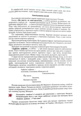 Павло Тичина
яка ,,ісля
Аналізування поезій
Розглянемо докладніше окремі характерні твори молодого Тичини
Поезія «Ви знаєте, як липа шелестить...» (1911) належить до раннього чер­
нігівського, періоду, це - перший друкований тпір П. Тичини. Мотив вірша- ви­
ший вияв гармонії світу - у єдності весняної природи й почуттів закоханої людини
Тому твір побудовано на традиційному для поета фольклорному паралелізмі-
явища природи розкриваються через душевні настрої людини й навпаки Ду­
ховна спорідненість ліричного героя зі світом природи передається всією гамою
мелодій, голосів, барв рідної землі.
Тут переважає імпресіоністична поетика. Картина місячної весняної ночі
змальована не цілісно й докладно, а окремими штрихами. Тому в уяві читача
постає власна картина природи.
Віртуозна ритмомелодика вірша. Це йуривчасті фрази, чергування риторичних
запитань та окликів. 1акож алітерації на [с], [ц], [ч], [з), які створюють звуковий
образ легенького весняного шелесту липи, гаю.
Цей вірш покладений на музику композитором Олександром Білашём.
«Арфами, арфами...» (1914) —у цій поезії передано відчуття наближення
весни. Текст можна прочитати на трьох рівнях: ідеться про пору року в природі,
про прихід життєрадісної юності ліричного героя і про весну воскресіння,
відродження рідної землі. Мотив твору: гімн весні, молодості, вірі в щастя.
У вірші постає прекрасний персоніфікований образ дівчини-весни, до ніг якої
схиляються й квіти, і живодайні дощі, і громи, і веселки. Цей образ творять
вишукані неологізми (самодзвонними, ніжнотонними), епітети (золоті, голосні
арфи, перламутровий плач), порівняння (поточки, як дзвіночки) та ін.
Невичерпну музичну енергійність приходу весни передають постійні повтори,
алітерації, асонанси, чергування довгих і коротких рядків:
Арфами, арфами —
золотими, голосними обізвалися гаї
Самодзвонними:
Йде весна
Запашна,
Квітами-перлами
Закосичена.
Поезію написано під впливом вірша М. Вороного «Блакитна панна», який ви
вивчали торік. Павло Тичина по-своєму талановито розвинув і поглибив звуко-
зорові експерименти свого вчителя. Легка й граційна ритмомелодика івор нага­
дує сонячну музику Моцарта.
Послухайте симфонії й концерти для фортепіано з оркестром Моцарта.
Ритмомелодика якого з цих творів найбільше нагадує вам мелодику вірша
«Арфами, арфами...»? Чим саме?
Уражає асоціативне багатство твору: шум гаїв нагадує ліричному героєві
мелодію арф; він просить чи то весну, чи кохану, чи Україну.« о крии , .•
W
21
 