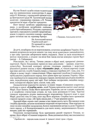 Павло Тичина
Під час Божої служби співав студентський
хор під керівництвом композитора й дири­
гента О. Кошиця, у прощальній промові голо­
ва Центральної ради М. Грушевський назвав
полеглих справжніми героями, а П. Тичина
присвятив їм вірш «Пам’яті тридцяти».
Поет іменує загиблих «українським цві­
том», а російських загарбників «каїнами»
(себто братовбивцями). Роздуми, спричинені
трагедією, породжують сумний і пророчий вис­
новок: із дороги «золотого гомону» «зрадника
рука» штовхає нас на «криваву дорогу»-. /. їжакевич. Аскольдова могила
На Аскольдовій могилі
Український цвіт! —
По кривавій по дорозі
Нам іти у світ.
До речі, незабаром після перепоховання, остаточно загарбавши Україну, біль­
шовики розрівняли могили юнаків і на тому місці влаштували танцмайданчик,
а про саму трагедію заборонили навіть згадувати. Лише за часів незалежності
могилу відновлено, а згодом і на місці бою також постав меморіал героям Крут
(автор —А. Гайдамака).
Революцію, як і весну, Тичина уявляв в образі юної, прекрасної дівчини-
нареченої. Проте більшовики принесли іншу революцію —криваву, жорстоку,
душогубну. Болісний контраст світлих сподівань українців і жорстокої
реальності разюче постає у вірші «Одчиняйте двері...»: чекали наречену (нове
щасливе життя), голубу блакить (мир), а з’явилася горобина ніч1, тьма, дощ. Усі
образи в цьому творі є символічними. Образ нареченої уособлює й національне
пробудження українського народу, його давшо мрію про державу Україну. Обра­
зом горобиної ночі символічно передано страшні, неочікувані реалії революційних
змін, передбачення краху цієї мрії. Поет добирає експресивні, емоційно напру­
жені, контрастні образи: кров, сльози, тьма, дощ.
Апокаліптичні передчуття звучать і в інших творах «Соняшних кларнетів»,
особливо в циклі «Скорбна мати», який Тичина присвятив пам’яті своєї матері
Марії. Поет бачить: Божа Мати проходить Україною, але не з ясною усмішкою,
а зі скорботно стиснутими устами, як тоді, коли розпинали її Сина. Трагічні
символи передають агонію національного відродження: блискучі ножі в серці
Марії, розп’ята тінь її Сина, плач над Його жертвою. Скорбна мати промовляє
страшні пророчі слова: «Не буть ніколи раю / / У цім кривавім краю».
Зоровий образ «крові» поет уживає в цих творах досить часто. Він виконує в них
і подібну функцію, загалом посилюючи тенденцію експресіонізму. Ним передано не
лише велике емоційне напруження, болісні переживання автора за долю України й
свого народу, а й безперспективність для нього шляху, запропонованого більшо­
виками, адже він «кривавий».
Тенденція експресіонізму була притаманна ранній творчості Тичини, зо­
крема і його збірці «Соняшні кларнети». Вона допомагала йому висловлюватися
1Горобина ніч —народна назва сильної й тривалої нічної грози з бурею.
25
 