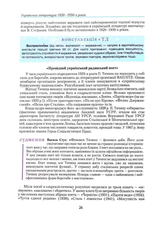 Українська література 1920- 1930-х років
відверто, рішуче, найточніше виражати свої найсокровеиніші тодішні відчуття
й переживання. Згадаймо, шо цю тенденцію в українській літературі започатку­
вав В. Стефаник. Особливо її було активізовано в 1920-1930-х роках.
консультація • TJI
Експресіонізм (від латин, expression — вираження) — напрям в європейському
мистецтві першої третини XX ст. Для нього притаманні: підвищена емоційність,
загостреність сприйняття й вираження, увиразнені художні образи, їхня гіперболізація
та гротескність, використання тропів, звукових повторів, звуконаслідувань тощо.
«Провідний український радянський поет»
У часи українського відродження 1920-х років П. Тичина ще знаходить у собі
сили для боротьби, зокрема входить до літературної організації ВАПЛІТЕ. Однак
незабаром організацію розгромили, а її членів звинуватили в «українському
буржуазному націоналізмі». Розгублений поет остаточно капітулював.
Відтоді Тичина виконує поетичні замовлення партії, безжально нівечить свій
унікальний стиль, уганяючи його в соцреалістичне кліше. Вельми промовисті
самі назви тогочасних творів: «Відповідь землякам», «Ленін», «Партія веде» (це на­
писано 1933 р.І), «Пісня трактористки», «Пісня про Кірова», «Фелікс Дзержин-
ський», «Пісня про Сталіна», «На одержання ордена» та ін.
Влада щедро винагороджує його за слухняність: 1929 р. П. Тичину «обирають»
(фактично призначають) академіком Академії наук УСРР, згодом він стає
директором Інституту літератури АН УРСР, головою Верховної Ради УРСР
двох скликань, міністром освіти, лауреатом Сталінської й Шевченківської пре­
мій, кавалером п’яти орденів Леніна, багатьох інших орденів і медалей, почесним
головою або членом численних товариств, комітетів, президій тощо. У 1967 р. йому
присвоїли звання Героя Соціалістичної Праці.
С уД Ж С Н М Я Василь Стус: «Феномен Тичини — феномен доби. Його доля
свідчитиме про наш час не менше за страшні розповіді істориків:
поет жив у час, що заправив генія на роль блазня. І поет погодився на цю роль...
Він обрізав усякі живі контакти, замінивши їх цілком офіційною інформацією.
У цих умовах поет міг тільки конати, а не рости. Свіжого повітря до нього
надходило все менше і менше, аж поки поет у Тичині не задушився од нестачі
кисню. Поет помер, але Тичина лишився жити і мусив, уже як чиновник,
виконувати поетичні функції... У страшну добу сталінських репресій одних
письменників розстріляли, других —заслали в концтабори, третіх —розтлили.
Тичину репресували визнанням. Покара славою —одна з найновіших і най­
ефективніших форм боротьби з мистецтвом».
Місія поезії в соцреалістичному розумінні зводилася до трьох понять —«ос­
півувати», «закликати» і «боротись». У цьому ключі було витримано більшість творів
у численних наступних збірках поета - «Чернігів» (1931), «Партія веде» (1934),
«Чуття єдиної родини» (1938), «Сталь і ніжність» (1941), «Могутність нам
26
 