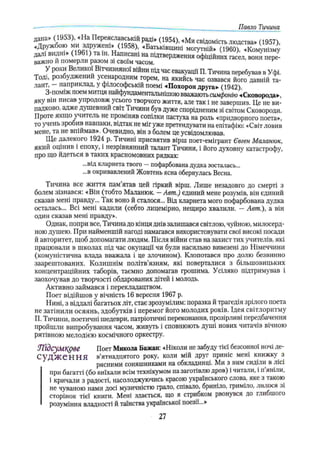 Павло Тичина
дана» (1953), «На Переяславській раді» (1954), «Ми свідомість людства» (1957)
«д Ружбою ми здружені» (1958), «Батьківщині могутній» (1960) «Комунізму
далі видні» (1961) та ш. Написані на підтвердження офіційних гасел, вони пере­
важно и померли разом зі своїм часом.
У роки Великої Вітчизняної війни під час евакуації П. Тичина перебував в Уфі.
Тоді, розбуджений усенародним горем, на якийсь час озвався його давній та­
лант, наприклад, у філософській поємі 4Похорон друга* (1942).
З-поміж поем митця найфундаментальнішою вважають симфонію «Сковорода»,
яку він писав упродовж усього творчого життя, але так і не завершив. Це не ви­
падково, адже душевний світ Тичини був дуже спорідненим зі світом Сковороди.
Проте якщо учитель не проміняв сопілки пастуха на роль «придворного поета»,
то учень зробив навпаки, відтак не міг уже претендувати на епітафію: «Світ ловив
мене, та не впіймав», Очевидно, він з болем це усвідомлював.
Ще далекого 1924 р. Тичині присвятив вірш поет-емігрант Євген Маланюк,
який оцінив і епоху, і незрівнянний талант Тичини, і його духовну катастрофу,
про що йдеться в таких красномовних рядках:
...від кларнета твого —пофарбована дудка зосталась...
...в окривавлений Жовтень ясна обернулась Весна.
Тичина все життя пам’ятав цей гіркий вірш. Лише незадовго до смерті з
болем зізнався: «Він (тобто Маланюк. —Авт.) єдиний мене розумів, він єдиний
сказав мені правду... Так воно й сталося... Від кларнета мого пофарбована дудка
осталась... Всі мені кадили (себто лицемірно, нещиро хвалили. —Авт.), а він
один сказав мені правду».
Однак, попри все, Тичина до кінця днів залишався світлою, чуйною, милосерд­
ною душею. При найменшій нагоді намагався використовувати свої високі посади
й авторитет, щоб допомагати людям. Після війни став на захист тих учителів, які
працювали в школах під час окупації чи були насильно вивезені до Німеччини
(комуністична влада вважала і це злочином). Клопотався про долю безвинно
заарештованих. Колишнім політв’язням, які поверталися з більшовицьких
концентраційних таборів, таємно допомагав грошима. Усіляко підтримував і
заохочував до творчості обдарованих дітей і молодь.
Активно займався і перекладацтвом.
Поет відійшов у вічність 16 вересня 1967 р.
Нині, з віддалі багатьох літ, стає зрозумілим: поразка й трагедія зрілого поета
не затінили осяянь, здобутків і перемог його молодих років. Ідея світлоритму
П. Тичини, поетичні шедеври, патріотичні переконання, прозірливі передбачення
пройшли випробування часом, живуть і сповнюють душі нових читачів вічною
рятівною мелодією космічного оркестру.
Тґідсум ^рве Поет Микола Бажан: «Ніколи не забуду тієї безсонної ночі де-
С у Д Ж е Н Н Я в’ятнадцятого року, коли мій друг приніс мені книжку з
рясними соняшниками на обкладинці. Ми з ним сиділи в лісі
при багатті (бо виїхали всім технікумом на заготівлю дров) і читали, і п яніли,
і кричали з радості, насолоджуючись красою українського слова, яке з такою
не чуваною нами досі музичністю грало, співало, бриніло, гриміло, лилося зі
сторінок тієї книги. Мені здається, що я стрибком рвонувся до глибшого
розуміння владності й таїнства української поезії...»
27
 